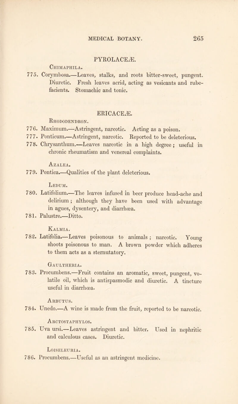 PYROLACEAL Chimaphila. 775. Corymbosa.—Leaves, stalks, and roots bitter-sweet, pungent. Diuretic. Fresh leaves acrid, acting as vesicants and rube¬ facients. Stomachic and tonic. ERICACEAE. Rhododendron. 776. Maximum.—Astringent, narcotic. Acting as a poison. 777. Ponticum.—Astringent, narcotic. Reported to be deleterious. 778. Chrysanthum.—Leaves narcotic in a high degree; useful in chronic rheumatism and venereal complaints. Azalea. 779. Pontica.—Qualities of the plant deleterious. Ledum. 780. Latifolium.—The leaves infused in beer produce head-ache and delirium; although they have been used with advantage in agues, dysentery, and diarrhoea. 781. Palustre.—Ditto. Kalmia. 782. Latifolia.—Leaves poisonous to animals ; narcotic. Young shoots poisonous to man. A brown powder which adheres to them acts as a sternutatory. Gaultheria. 783. Procumbens.—Fruit contains an aromatic, sweet, pungent, vo¬ latile oil, which is antispasmodic and diuretic. A tincture useful in diarrhoea. Arbutus. 784. Unedo.—A wine is made from the fruit, reported to be narcotic. Arctostaphylos. 785. Uva ursi.—Leaves astringent and bitter. Used in nephritic and calculous cases. Diuretic. Loiseleuria. 786. Procumbens.—Useful as an astringent medicine.