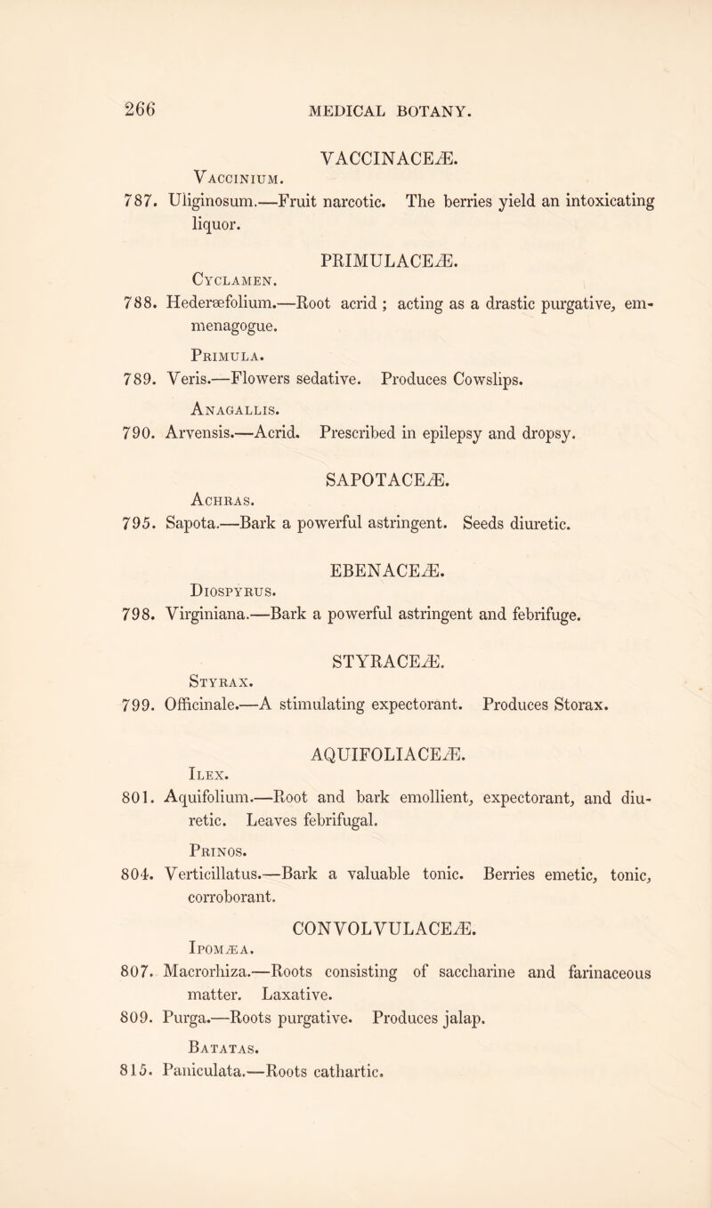 YACCINACEyE. Vaccinium. 787. Uliginosum.—Fruit narcotic. The berries yield an intoxicating liquor. PRIMULACEyE. Cy CLAMEN. 788. Hedersefolium.—Root acrid; acting as a drastic purgative, em- menagogue. Primula. 789. Yeris.—Flowers sedative. Produces Cowslips. Anagallis. 790. Arvensis.—Acrid. Prescribed in epilepsy and dropsy. SAPOTACEYE. Achras. 795. Sapota.—Bark a powerful astringent. Seeds diuretic. EBENACEiE. Diospyrus. 798. Yirginiana.—Bark a powerful astringent and febrifuge. STYRACEyE. Styrax. 799. Officinale.—A stimulating expectorant. Produces Storax. AQUIFOLIACEiE. Ilex. 801. Aquifolium.—-Root and bark emollient expectorant and diu¬ retic. Leaves febrifugal. Prinos. 804. Yerticillatus.—Bark a valuable tonic. Berries emetic, tonic, corroborant. CONYOLYULACEyE. IPOMiEA. 807. Macrorhiza.-—Roots consisting of saccharine and farinaceous matter. Laxative. 809. Purga.—-Roots purgative. Produces jalap. Batatas. 815. Paniculata.—-Roots cathartic.