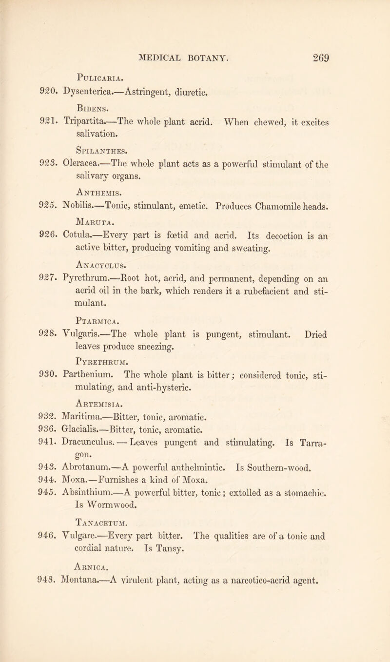 PULICARIA. 920. Dysenterica.—Astringent, diuretic. Bidens. 921. Tripartita.—-The whole plant acrid. When chewed, it excites salivation. Spilanthes. 923. Oleracea.—The whole plant acts as a powerful stimulant of the salivary organs. Anthemis. 925. Nobilis.—-Tonic, stimulant, emetic. Produces Chamomile heads. Maruta. 926. Cotula.—Every part is foetid and acrid. Its decoction is an active bitter, producing vomiting and sweating. Anacyclus. 927. Pyrethrum.—Root hot, acrid, and permanent, depending on an acrid oil in the bark, which renders it a rubefacient and sti¬ mulant. Ptarmica. 928. Vulgaris.—The whole plant is pungent, stimulant. Dried leaves produce sneezing. Pyrethrum. 930. Parthenium. The whole plant is bitter; considered tonic, sti¬ mulating, and anti-hysteric. Artemisia. 932. Maritima.—Bitter, tonic, aromatic. 936. Glacialis.—Bitter, tonic, aromatic. 941. Dracunculus. — Leaves pungent and stimulating. Is Tarra¬ gon. 943. Abrotanum.—-A powerful anthelmintic. Is Southern-wood. 944. Moxa.—Furnishes a kind of Moxa. 945. Absinthium.—A powerful bitter, tonic; extolled as a stomachic. Is Wormwood. Tanacetum. 946. Vulgare.—Every part bitter. The qualities are of a tonic and cordial nature. Is Tansy. Arnica. 948. Montana.—A virulent plant, acting as a narcotico-acrid agent.