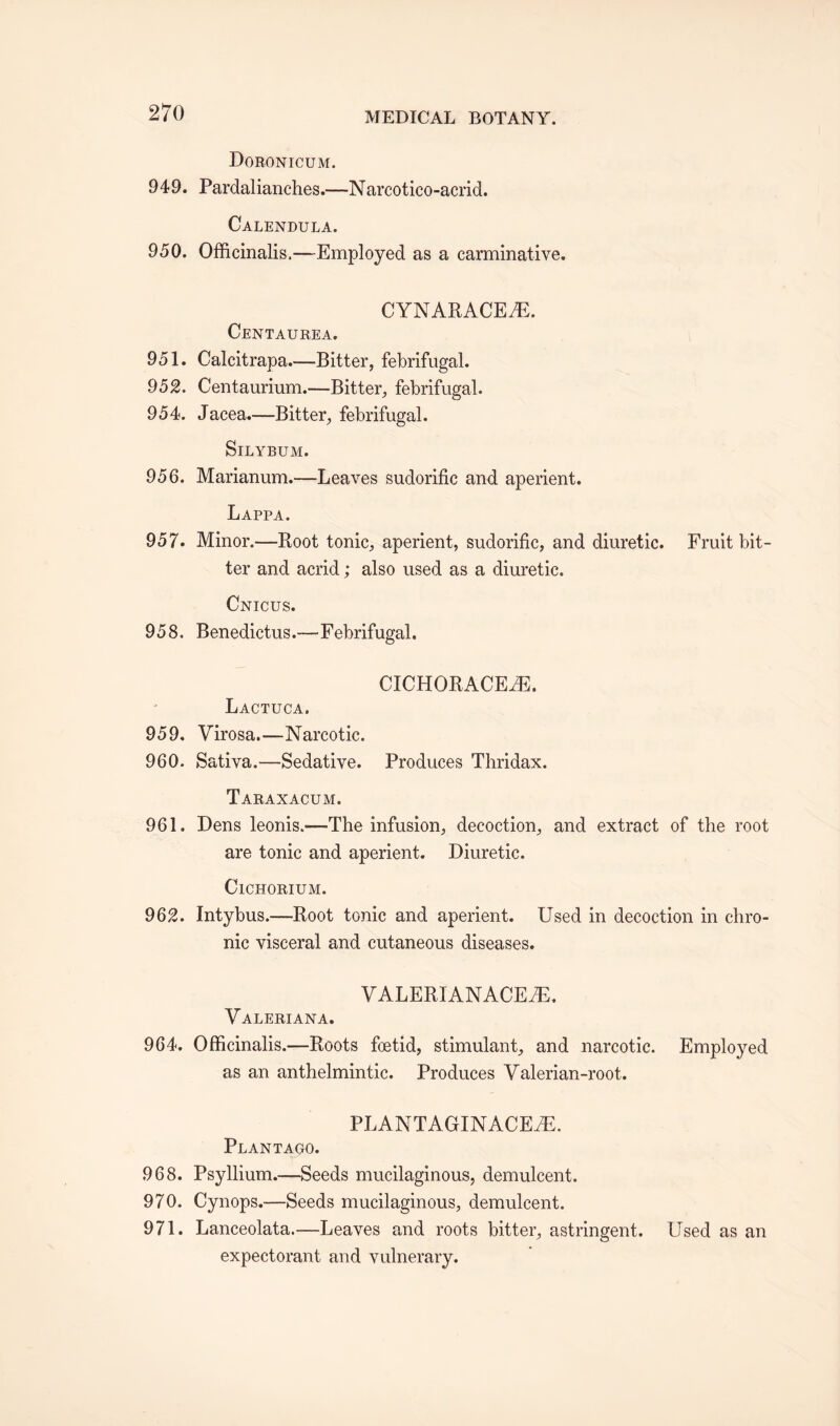 Doronicum. 949. Pardalianches.—Narcotico-acrid. Calendula. 950. Officinalis.—Employed as a carminative. CYNARACE7E. Centaurea. 951. Calcitrapa.—Bitter, febrifugal. 952. Centaurium.—Bitter, febrifugal. 954. Jacea.—Bitter, febrifugal. SlLYBUM. 956. Marianum.—Leaves sudorific and aperient. Lappa. 957. Minor.—Root tonic, aperient, sudorific, and diuretic. Fruit bit¬ ter and acrid; also used as a diuretic. Cnicus. 958. Benedictus.—Febrifugal. CICHORACEiE. Lactuca. 959. Virosa.—Narcotic. 960. Sativa.—Sedative. Produces Thridax. Taraxacum. 961. Dens leonis.-—The infusion, decoction, and extract of the root are tonic and aperient. Diuretic. Cichorium. 962. Intybus.—Root tonic and aperient. Used in decoction in chro¬ nic visceral and cutaneous diseases. VALERIANACEfE. Valeriana. 964. Officinalis.—Roots foetid, stimulant, and narcotic. Employed as an anthelmintic. Produces Valerian-root. PLANTAGINACEiE. Plantauo. 968. Psyllium.—Seeds mucilaginous, demulcent. 970. Cynops.—Seeds mucilaginous, demulcent. 971. Lanceolata.—Leaves and roots bitter, astringent. Used as an expectorant and vulnerary.