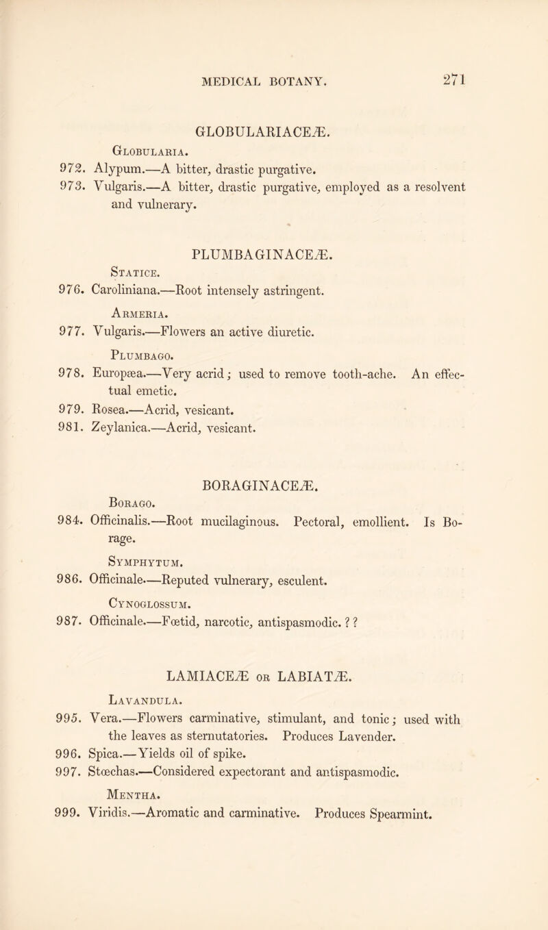 GLOBULARIACEiE. Globularia. 972. Alypum.—A bitter, drastic purgative. 973. Vulgaris.—A bitter, drastic purgative, employed as a resolvent and vulnerary. PLUMBAGINACEiE. Statice. 976. Caroliniana.--Root intensely astringent. Armeria. 977. Vulgaris.-—Flowers an active diuretic. Plumbago. 978. Europsea.—Very acrid; used to remove tooth-ache. An effec¬ tual emetic. 979. Eosea.—Acrid, vesicant. 981. Zeylanica.—Acrid, vesicant. BORAGINACEiE. Borago. 984. Officinalis.—-Root mucilaginous. Pectoral, emollient. Is Bo¬ rage. Symphytum. 986. Officinale—Reputed vulnerary, esculent. Cynoglossum. 987* Officinale.-—Foetid, narcotic, antispasmodic. ? ? LAMIACE7E or LABIAT7E. Lavandula. 995. Vera.—Flowers carminative, stimulant, and tonic; used with the leaves as sternutatories. Produces Lavender. 996. Spica.—Yields oil of spike. 997. Stoechas.—Considered expectorant and antispasmodic. Mentha. 999. Viridis.—Aromatic and carminative. Produces Spearmint.