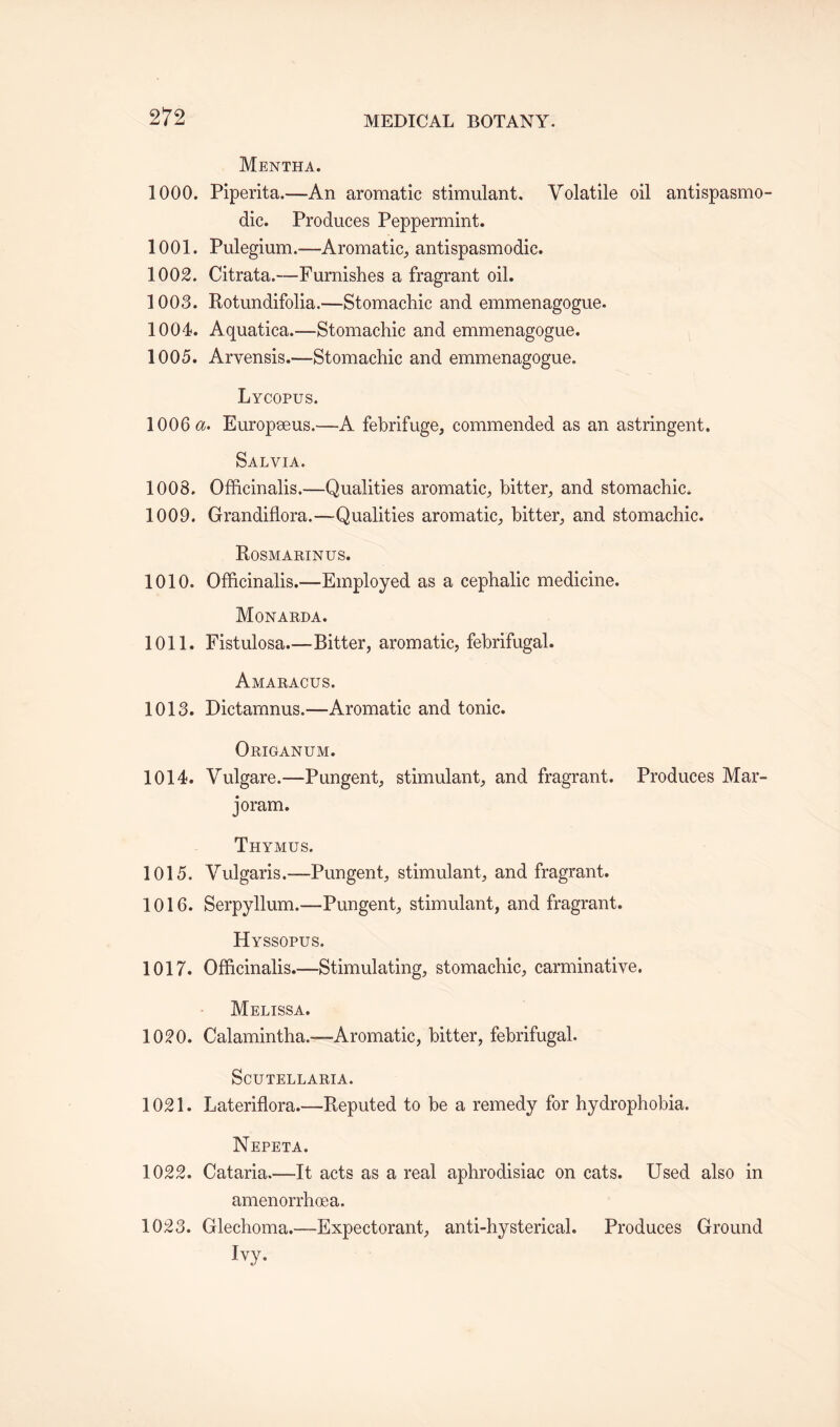 Mentha. 1000. Piperita.—An aromatic stimulant. Volatile oil antispasmo- dic. Produces Peppermint. 1001. Pulegium.—Aromatic, antispasmodic. 1002. Citrata.—Furnishes a fragrant oil. 1003. Rotundifolia.—Stomachic and emmenagogue. 1004. Aquatica.—Stomachic and emmenagogue. 1005. Arvensis.—Stomachic and emmenagogue. Lycopus. 1006$. Europeeus.—A febrifuge, commended as an astringent. Salvia. 1008. Officinalis.—Qualities aromatic, bitter, and stomachic. 1009. Grandiflora.—-Qualities aromatic, bitter, and stomachic. Rosmarinus. 1010. Officinalis.—Employed as a cephalic medicine. Monarda. 1011. Fistulosa.—-Bitter, aromatic, febrifugal. Amaracus. 1013. Dictarnnus.—Aromatic and tonic. Origanum. 1014. Vulgare.—Pungent, stimulant, and fragrant. Produces Mar¬ joram. Thymus. 1015. Vulgaris.—-Pungent, stimulant, and fragrant. 1016. Serpyllum.—Pungent, stimulant, and fragrant. Hyssopus. 1017. Officinalis.—Stimulating, stomachic, carminative. Melissa. 1020. Calamintha.—Aromatic, bitter, febrifugal. Scutellaria. 1021. Lateriflora.—Reputed to be a remedy for hydrophobia. Nepeta. 1022. Cataria.—It acts as a real aphrodisiac on cats. Used also in amenorrhoea. 1023. Glechoma.—Expectorant, anti-hysterical. Produces Ground Ivy.