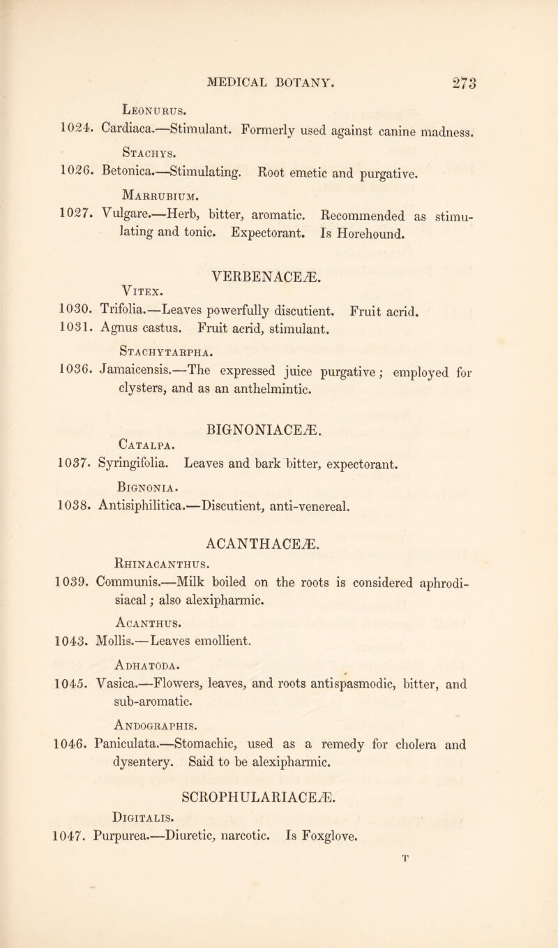 Leonurus. 1024. Cardiaca.—Stimulant. Formerly used against canine madness. Stachys. 1026. Betonica.—Stimulating. Root emetic and purgative. Marrubium. 1027. Vulgare—Herb, bitter, aromatic. Recommended as stimu¬ lating and tonic. Expectorant. Is Horehound. VERBENACEtR. VlTEX. 1030. Trifolia.—Leaves powerfully discutient. Fruit acrid. 1031. Agnus castus. Fruit acrid, stimulant. Stachytarpha. 1036. Jamaicensis.—The expressed juice purgative; employed for clysters, and as an anthelmintic. BIGNONIACEHi. Catalpa. 1037. Syringifolia. Leaves and bark bitter, expectorant. Bignonia. 1038. Antisiphilitica.—Discutient, anti-venereal. ACANTHACEiR. Rhinacanthus. 1039. Communis.—-Milk boiled on the roots is considered aphrodi- siacal; also alexipharmic. Acanthus. 1043. Mollis.—Leaves emollient. Adhatoda. # 1045. Vasica.—Flowers, leaves, and roots antispasmodic, bitter, and sub-aromatic. Andographis. 1046. Paniculata.—Stomachic, used as a remedy for cholera and dysentery. Said to be alexipharmic. SCROPHULARIACEiE. Digitalis. 1047. Purpurea.—Diuretic, narcotic. Is Foxglove. T