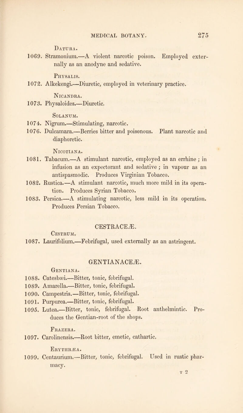 Datura. 1069. Stramonium.—A violent narcotic poison. Employed exter¬ nally as an anodyne and sedative. Physalis. 1072. Alkekengi.—-Diuretic,, employed in veterinary practice. Nicandra. 1075. Physaloides.—Diuretic. Solanum. 1074. Nigrum.—Stimulating, narcotic. 1076. Dulcamara.—Berries bitter and poisonous. Plant narcotic and diaphoretic. Nicotiana. 1081. Tabacum.—A stimulant narcotic, employed as an errhine; in infusion as an expectorant and sedative; in vapour as an antispasmodic. Produces Virginian Tobacco. 1082. Rustica.—A stimulant narcotic, much more mild in its opera¬ tion. Produces Syrian Tobacco. 1085. Persica.—A stimulating narcotic, less mild in its operation. Produces Persian Tobacco. CESTRACEfE. Oestrum. 1087. Laurifolium.—Febrifugal, used externally as an astringent. GENTIANACEfE. Gentiana. 1088. Catesbeei.—Bitter, tonic, febrifugal. 1089. Amarella.—Bitter, tonic, febrifugal. 1090. Campestris.—Bitter, tonic, febrifugal. 1091. Purpurea.—Bitter, tonic, febrifugal. 1095. Lutea.—Bitter, tonic, febrifugal. Root anthelmintic. Pro¬ duces the Gentian-root of the shops. Frazera. 1097. Carolinensis.—Root bitter, emetic, cathartic. Erythra:a. 1099. Centaurium,—Bitter, tonic, febrifugal. Used in rustic phar¬ macy.