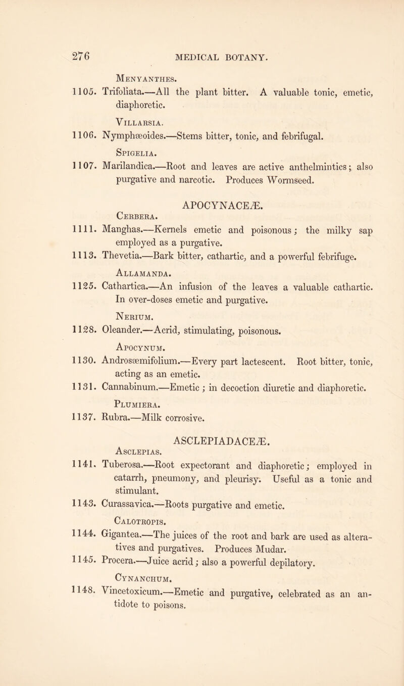 Menyanthes. 1105. Trifoliata.—All the plant bitter. A valuable tonic, emetic, diaphoretic. Villarsia. 1106. Nymphseoides.—Stems bitter, tonic, and febrifugal. Spigelia. 1107. Marilandica.—Root and leaves are active anthelmintics;, also purgative and narcotic. Produces Wormseed. APOCYNACEiE. Cerbera. 1111. Manghas.—Kernels emetic and poisonous; the milky sap employed as a purgative. 1113. Thevetia.—Bark bitter, cathartic, and a powerful febrifuge. Allamanda. 1125. Cathartica.—-An infusion of the leaves a valuable cathartic. In over-doses emetic and purgative. Nerium. 1128. Oleander.—Acrid, stimulating, poisonous. Apocynum. 1130. Androssemifolium.—Every part lactescent. Root bitter, tonic, acting as an emetic. 1131. Cannabinum.—Emetic ; in decoction diuretic and diaphoretic. Plumiera. 1137. Rubra.—Milk corrosive. ASCLEPIADACEJE. Asclepias. 1141. Tuberosa.—-Root expectorant and diaphoretic; employed in catarrh, pneumony, and pleurisy. Useful as a tonic and stimulant. 1143. Curassavica.—Roots purgative and emetic. Calotropis. 1144. Gigantea.—The juices of the root and bark are used as altera¬ tives and purgatives. Produces Mudar. 1145. Procera.—-Juice acrid; also a powerful depilatory. Cynanchum. 1148. Vincetoxicum.—Emetic and purgative, celebrated as an an¬ tidote to poisons.