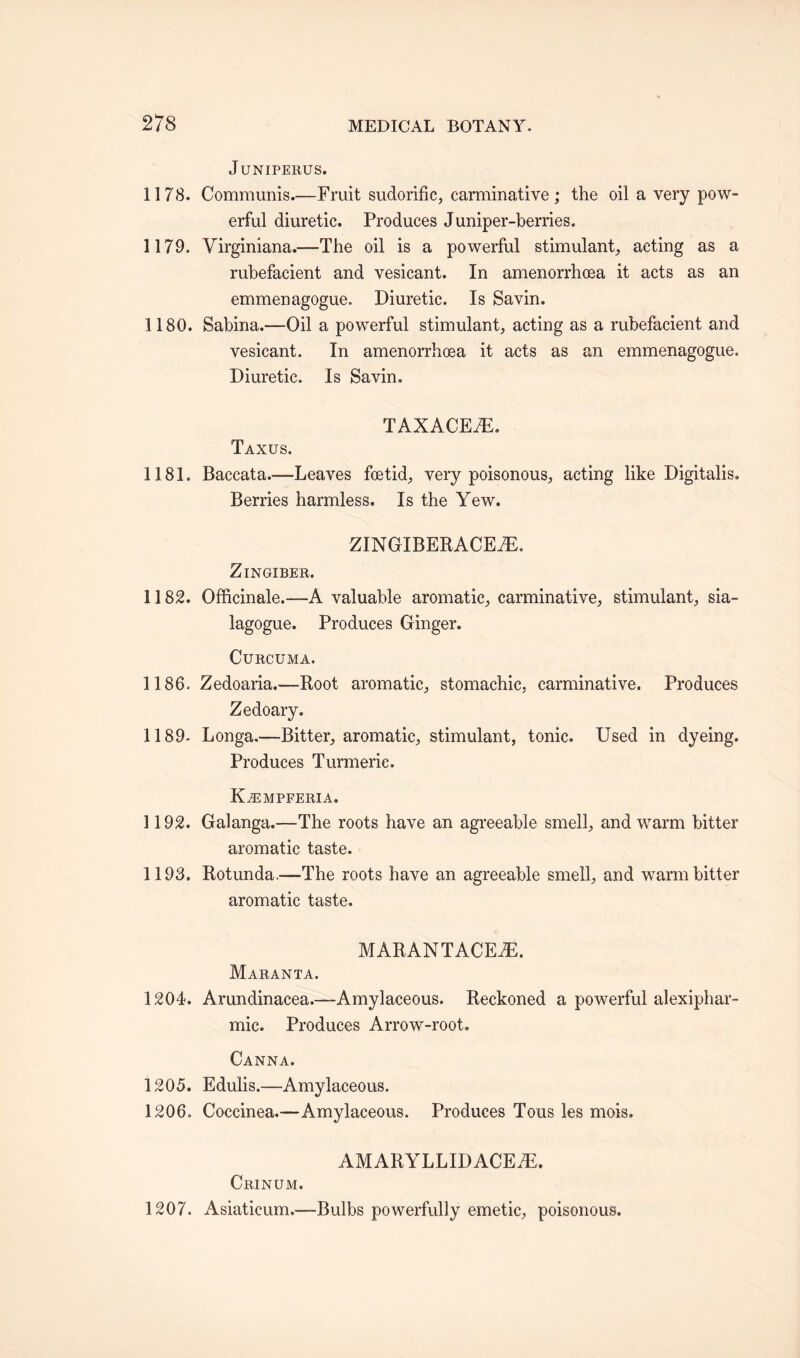 JUNIPERUS. 1178. Communis.—Fruit sudorific, carminative; the oil a very pow¬ erful diuretic. Produces Juniper-berries. 1179. Virginiana.—The oil is a powerful stimulant, acting as a rubefacient and vesicant. In amenorrhoea it acts as an emmenagogue, Diuretic. Is Savin. 1180. Sabina.—Oil a powerful stimulant, acting as a rubefacient and vesicant. In amenorrhoea it acts as an emmenagogue. Diuretic. Is Savin. TAXACEiE. Taxus. 1181. Baccata.—-Leaves foetid, very poisonous, acting like Digitalis. Berries harmless. Is the Yew. ZINGIBERACEAE. Zingiber. 1182. Officinale.—A valuable aromatic, carminative, stimulant, sia- lagogue. Produces Ginger. Curcuma. 1186. Zedoaria.-—Root aromatic, stomachic, carminative. Produces Zedoary. 1189- Longa.—Bitter, aromatic, stimulant, tonic. Used in dyeing. Produces Turmeric. Kjempferia. 1192. Galanga.—The roots have an agreeable smell, and warm bitter aromatic taste. 1193. Rotunda.—The roots have an agreeable smell, and warm bitter aromatic taste. MARANTACEiE. Maranta. 1204. Arundinacea.—Amylaceous. Reckoned a powerful alexiphar- mic. Produces Arrow-root. Canna. 1205. Edulis.—Amylaceous. 1206. Coccinea.—Amylaceous. Produces Tons les mois. AMARYLLIDACE7E. Crinum. 1207. Asiaticum.—Bulbs powerfully emetic, poisonous.