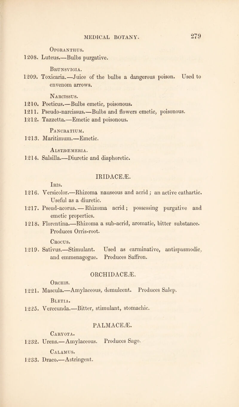 Oporanthus. 1208. Luteus.—Bulbs purgative. Brunsvigia. 1209. Toxicaria.—Juice of the bulbs a dangerous poison. Used to envenom arrows. Narcissus. 1210. Poeticus.—Bulbs emetic, poisonous. 1211. Pseudo-narcissus.—Bulbs and flowers emetic, poisonous. 1212. Tazzetta.—Emetic and poisonous. Pancratium. 1213. Maritimum.—Emetic. Alstriemeria. 1214. Salsilla.—-Diuretic and diaphoretic. IRIDACEJE. Iris. 1216. Versicolor.—Rhizoma nauseous and acrid; an active cathartic. Useful as a diuretic. 1217. Pseud-acorus. — Rhizoma acrid; possessing purgative and emetic properties. 1218. Florentina.—Rhizoma a sub-acrid, aromatic, bitter substance. Produces Orris-root. Crocus. 1219. Sativus.—Stimulant. Used as carminative, antispasmodic, and emmenagogue. Produces Saffron. ORCHIDACEaE. Orchis. 1221. Mascula.—Amylaceous, demulcent. Produces Salep. Bletia. 1225. Verecunda.-—Bitter, stimulant, stomachic. PALMACE7E. Caryota. 1232. Urens.—Amylaceous. Produces Sago. Calamus. 1233. Draco.—Astringent.