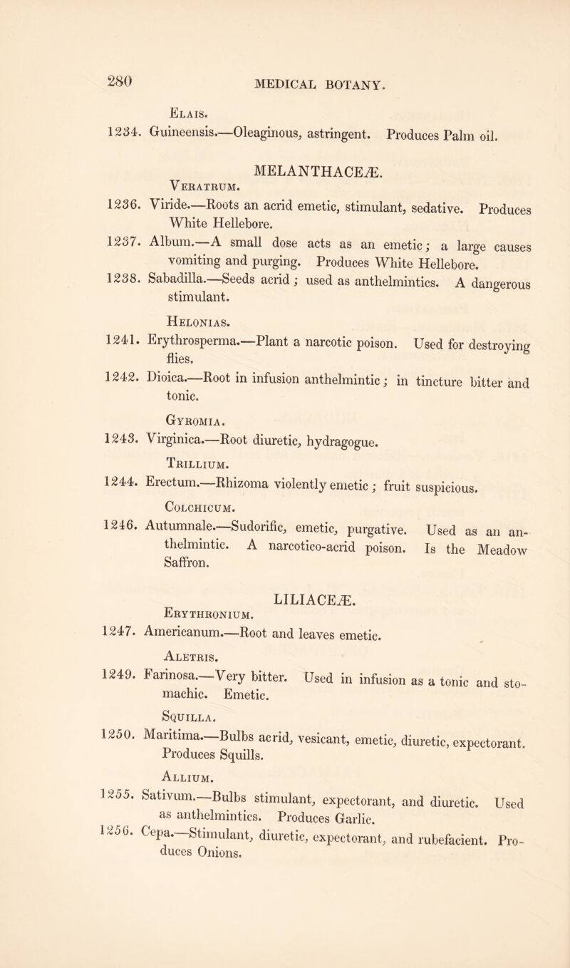 Elais. 1234. Guineensis,—Oleaginous, astringent. Produces Palm oil. MELANTHACEiE. Veratrum. 1236. Viride—Roots an acrid emetic, stimulant, sedative. Produces White Hellebore. 123/. Album. A small dose acts as an emetic j a large causes vomiting and purging. Produces White Hellebore. 1238. Sabadilla. Seeds acrid \ used as anthelmintics. A dangerous stimulant. Helonias. 1241. Erythrosperma.—Plant a narcotic poison. Used for destroying flies. 1242. Dioica.—Root in infusion anthelmintic j in tincture bitter and tonic. Gyromia. 1243. Vdrginica.—Root diuretic, hydragogue. Trillium. 1244. Erectum.—Rhizoma violently emetic ; fruit suspicious. COLCHICUM. 1246. Autumnale.-—Sudorific, emetic, purgative. Used as an an¬ thelmintic. A narcotico-acrid poison. Is the Meadow Saffron. LILIACEiE. Erythronium. 1247. Amerieanum.—Root and leaves emetic. Aletris. 1249. Formosa.—Very bitter. Used in infusion as a tonic and sto- machic. Emetic. Squilla. 1250. Mantima—Bulbs acrid, vesicant, emetic, diuretic, expectorant. Produces Squills. Allium. 1255. Sativum—Bulbs stimulant, expectorant, and diuretic. Used as anthelmintics. Produces Garlic. 120 0. Cepa.—Stimulant, diuretic, expectorant, and rubefacient. Pro- duces Onions.