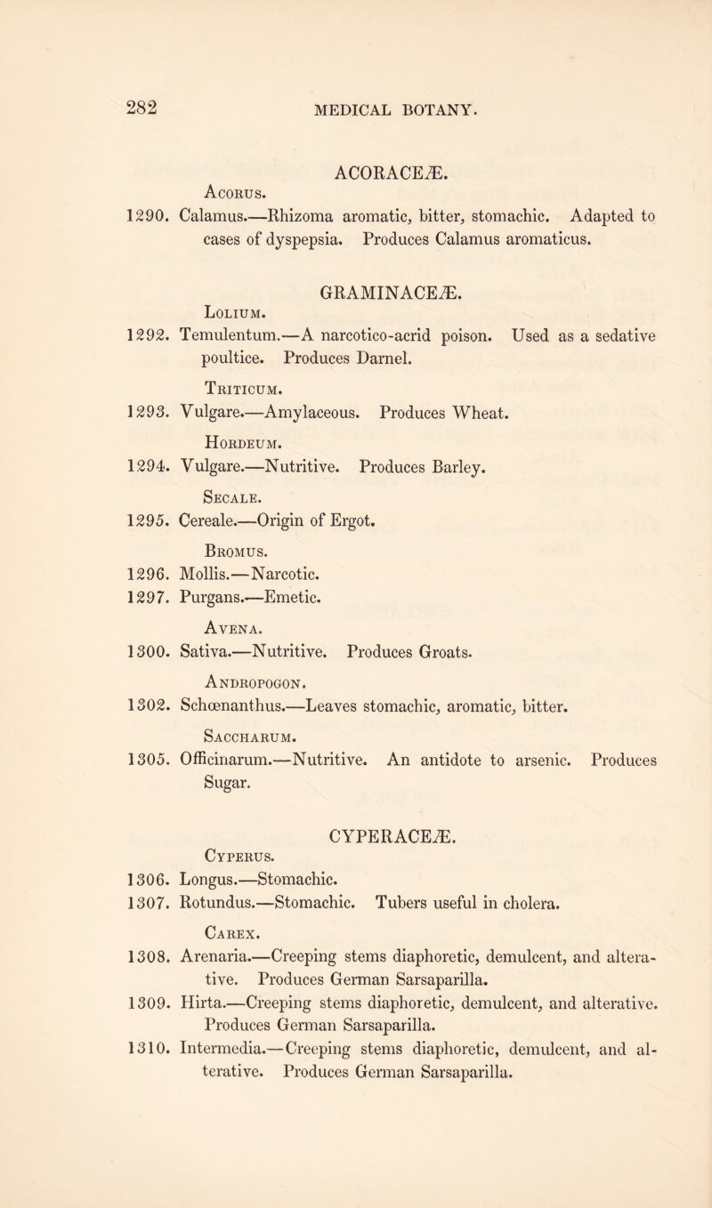 ACORACEiE. Acorus. 1290. Calamus.—Rhizoma aromatic, bitter, stomachic. Adapted to cases of dyspepsia. Produces Calamus aromaticus. GRAMINACEfE. Lolium. 1292. Temulentum.—A narcotico-acrid poison. Used as a sedative poultice. Produces Darnel. Triticum. 1293. Vulgare.—Amylaceous. Produces Wheat. Hordeum. 1294. Vulgare.—Nutritive. Produces Barley. Secale. 1295. Cereale.—Origin of Ergot. Bromus. 1296. Mollis.—Narcotic. 1297. Purgans.—Emetic. Avena. 1300. Sativa.—Nutritive. Produces Groats. Andropogon. 1302. Schoenanthus.—Leaves stomachic, aromatic, bitter. Saccharum. 1305. Officinarum.—Nutritive. An antidote to arsenic. Produces Sugar. CYPERACEAE. Cyperus. 1306. Longus.—Stomachic. 1307. Rotundus.—Stomachic. Tubers useful in cholera. Carex. 1308. Arenaria.—Creeping stems diaphoretic, demulcent, and altera¬ tive. Produces German Sarsaparilla. 1309. Hirta.—Creeping stems diaphoretic, demulcent, and alterative. Produces German Sarsaparilla. 1310. Intermedia.—Creeping stems diaphoretic, demulcent, and al¬ terative. Produces German Sarsaparilla.