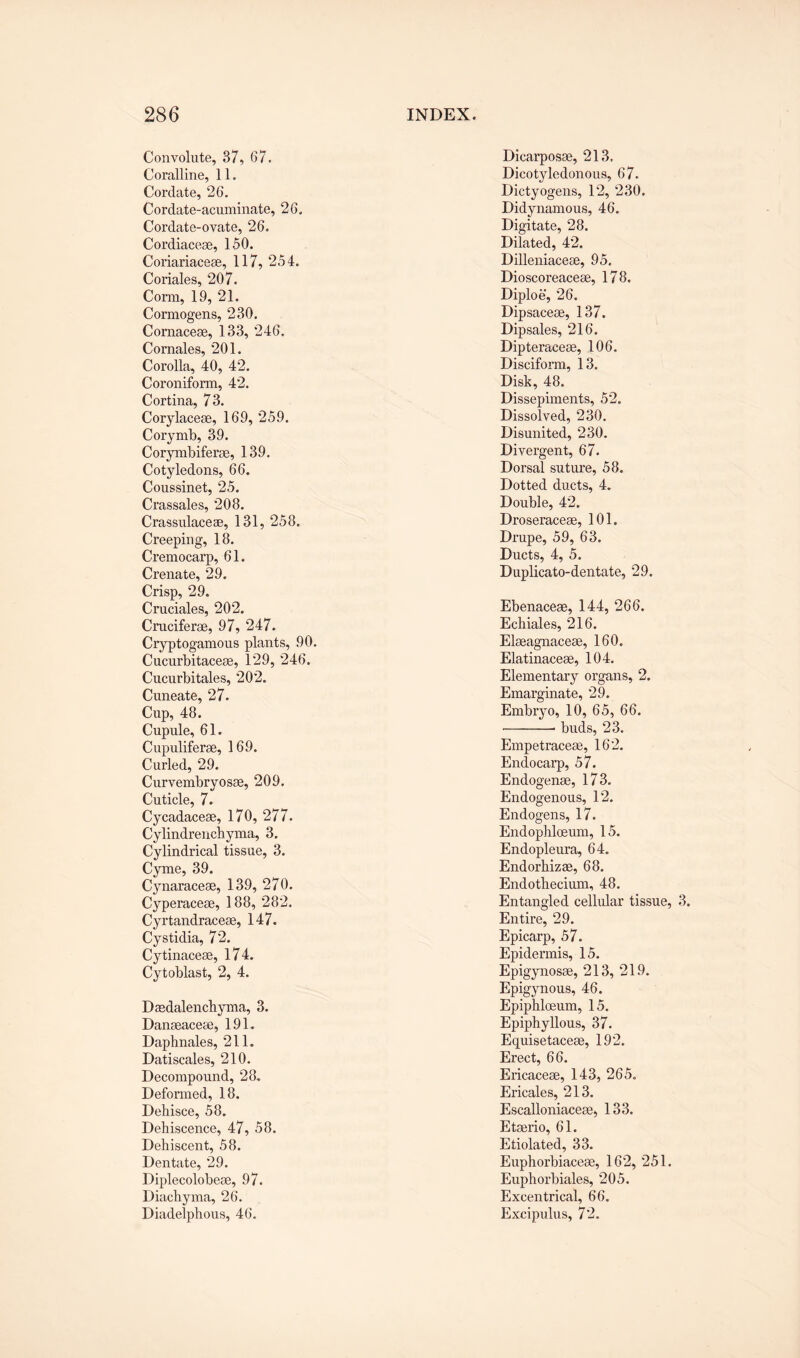 Convolute, 37, 67. Coralline, 11. Cordate, 26. Cordate-acuminate, 26. Cordate-ovate, 26. Cordiaceae, 150. Coriariaceae, 117, 254. Coriales, 207. Corm, 19, 21. Cormogens, 230. Cornaceae, 133, 246. Cornales, 201. Corolla, 40, 42. Coroniform, 42. Cortina, 73. Corylaceae, 169, 259. Corymb, 39. Corymbiferae, 139. Cotyledons, 66. Coussinet, 25. Crassales, 208. Crassulaceae, 131, 258. Creeping, 18. Cremocarp, 61. Crenate, 29. Crisp, 29. Cruciales, 202. Cruciferae, 97, 247. Cryptogamous plants, 90. Cucurbitaceae, 129, 246. Cucurbitales, 202. Cuneate, 27. Cup, 48. Cupule, 61. Cupuliferae, 169. Curled, 29. Curvembryosae, 209. Cuticle, 7. Cycadaceae, 170, 277. Cylindrenehyma, 3. Cylindrical tissue, 3. Cyme, 39. Cynaraceae, 139, 270. Cyperaceae, 188, 282. Cyrtandraceae, 147. Cystidia, 72. Cytinaceae, 174. Cytoblast, 2, 4. Daedalenchyma, 3. Danaeaceae, 191. Daphnales, 211. Datiscales, 210. Decompound, 28. Deformed, 18. Dehisce, 58. Dehiscence, 47, 58. Dehiscent, 58. Dentate, 29. Diplecolobeae, 97. Diachyma, 26. Diadelphous, 46. Dicarposae, 213. Dicotyledonous, 67. Dictyogens, 12, 230. Didynamous, 46. Digitate, 28. Dilated, 42. Dilleniaceae, 95. Dioscoreaceae, 178. Diploe, 26. Dipsaceae, 137. Dipsales, 216. Dipteraceae, 106. Disciform, 13. Disk, 48. Dissepiments, 52. Dissolved, 230. Disunited, 230. Divergent, 67. Dorsal suture, 58. Dotted ducts, 4. Double, 42. Droseraceae, 101. Drupe, 59, 63. Ducts, 4, 5. Duplicato-dentate, 29. Ebenaceae, 144, 266. Echiales, 216. Elaeagnaceae, 160. Elatinaceae, 104. Elementary organs, 2. Emarginate, 29. Embryo, 10, 65, 66. -• buds, 23. Empetraceae, 162. Endocarp, 57. Endogenae, 173. Endogenous, 12. Endogens, 17. Endophloeum, 15. Endopleura, 64. Endorhizae, 68. Endothecium, 48. Entangled cellular tissue, 3. Entire, 29. Epicarp, 57. Epidermis, 15. Epigynosae, 213, 219. Epigynous, 46. Epiphloeum, 15. Epiphyllous, 37. Equisetaceae, 192. Erect, 66. Ericaceae, 143, 265. Ericales, 213. Escalloniaceae, 133. Etaerio, 61. Etiolated, 33. Euphorbiaceae, 162, 251. Euphorbiales, 205. Excentrical, 66. Excipulus, 72.