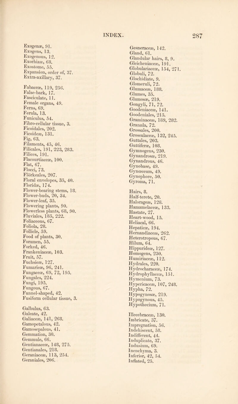 Exogenae, 91. Exogens, 13. Exogenous, 12. Exorhizae, 68. Exostome, 55. Expansion, order of, 37. Extra-axillary, 37. Fabaceae, 119, 256. False-bark, 17. Fasciculate, 11. Female organs, 49. Ferns, 69. Ferula, 13. Funiculus, 54. Fibro-cellular tissue, 3. Ficoidales, 202. Ficoideae, 131. Fig, 63. Filaments, 45, 46. Filicales, 191, 223, 283. Filices, 191. Flacourtiaceae, 100. Flat, 67. Flocci, 73. Florkeales, 207. Floral envelopes, 35, 40. Floridae, 174. Flower-bearing stems, 18, Flower-buds, 20, 34. Flower-leaf, 35. Flowering plants, 90. Flowerless plants, 68, 90. Fluviales, 185, 222. Foliaceous, 67. Foliola, 28. Follicle, 59. Food of plants, 30. Foramen, 55. Forked, 46. Frankeniaceae, 103. Fruit, 57. Fuchsieae, 127. Fumariese, 96, 241. Fungaceae, 69, 72, 195. Fungales, 224. Fungi, 195. Fungous, 67. Funnel-shaped, 42. Fusiform cellular tissue, 3. Galbulus, 63. Galeate, 42. Galiaceae, 141, 268. Gamopetalous, 42. Gamosepalous, 41. Gemmation, 30. Gemmule, 66. Gentianaceae, 148, 275. Gentianales, 218. Geraniaceae, 113, 254. Geraniales, 206, Gesneraceae, 142. Gland, 61. Glandular hairs, 8, 9. Gleicheniaceae, 191. Globulariaceae, 154, 271. Globuli, 72. Glochidiate, 9. Glomeruli, 72. Glumaceae, 188. Glumes, 35. Glumosae, 219. Gongyli, 71, 72. Goodeniaceae, 141. Goodeniales, 215. Graminaceae, 189, 282. Granula, 72. Grossales, 200. Grossulaceae, 132, 245. Guttales, 203. Guttiferae, 108. Gymnogens, 230. Gynandrosae, 219. Gynandrous, 46. Gynobase, 49. Gynoeceum, 49. Gynophore, 50. Gyroma, 71. Hairs, 8. Half-terete, 20. Halorageae, 128. Hamamelaceae, 133. Hastate, 27. Heart-wood, 15. Heliacal, 66. Hepaticae, 194. Hernandiaceae, 262. Heterotropous, 67. Hilum, 64. Hippurideae, 127. Homogens, 230. Humiriaceae, 112. Hydrales, 220. Hydrocharaceae, 174. Hydrophyllaceae, 151. Hymenium, 73. Hypericaceae, 107, 248. Hypha, 72. Hypogynosae, 219. Hypogynous, 45. Hypotheciiun, 71. Illecebraceae, 130. Imbricate, 37. Impregnation, 56. Indehiscent, 58. Indifferent, 44. Induplicate, 37. Indusium, 69. Inenchyma, 3. Inferior, 42, 54. Inflated, 25.