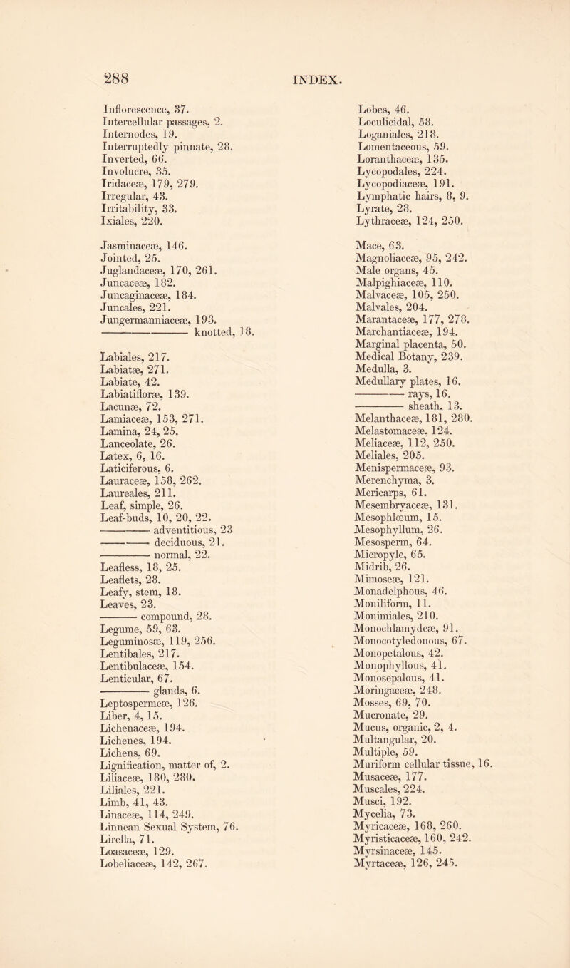 Inflorescence, 37. Intercellular passages, 2. Internodes, 19. Interruptedly pinnate, 28. Inverted, 66. Involucre, 35. Iridaceae, 179, 279. Irregular, 43. Irritability, 33. Ixiales, 220. Jasminaceae, 146. Jointed, 25. Juglandaceae, 170, 261. Juncaceae, 182. Juncaginaceae, 184. Juncales, 221. Jungermanniaceae, 193. -knotted, J 8. Labiales, 217. Labiatas, 271. Labiate, 42. Labiatiflorae, 139. Lacunae, 72. Lamiaceae, 153, 271. Lamina, 24, 25. Lanceolate, 26. Latex, 6, 16. Laticiferous, 6. Lauraceae, 158, 262. Laureales, 211. Leaf, simple, 26. Leaf-buds, 10, 20, 22. -adventitious, 23 -deciduous, 21. -- normal, 22. Leafless, 18, 25. Leaflets, 28. Leafy, stem, 18. Leaves, 23. -compound, 28. Legume, 59, 63. Leguminosae, 119, 256. Lentibales, 217. Lentibulaceae, 154. Lenticular, 67. -- glands, 6. Leptospermeae, 126. Liber, 4, 15. Lichenaceae, 194. Lichenes, 194. Lichens, 69. Lignification, matter of, 2. Liliaceae, 180, 280. Liliales, 221. Limb, 41, 43. Linaceae, 114, 249. Linnean Sexual System, 76. Lirella, 71. Loasaceae, 129. Lobeliaceae, 142, 267. Lobes, 46. Loculicidal, 58. Loganiales, 218. Lomentaceous, 59, Loranthaceae, 135. Lycopodales, 224. Lycopodiaceae, 191. Lymphatic hairs, 8, 9. Lyrate, 28. Lythraceae, 124, 250. Mace, 63. Magnoliaceae, 95, 242. Male organs, 45. Malpighiaceae, 110. Malvaceae, 105, 250. Malvales, 204. Marantaceae, 177, 278. Marchantiaceae, 194. Marginal placenta, 50. Medical Botany, 239. Medulla, 3. Medullary plates, 16. -rays, 16. •- sheath, 13. Melanthaceae, 181, 280, Melastomaceae, 124. Meliaceae, 112, 250. Meliales, 205. Menispermaceae, 93. Merenchyma, 3. Mericarps, 61. Mesembryaceae, 131. Mesophloeum, 15. Mesophyllum, 26. Mesosperm, 64. Micropyle, 65. Midrib, 26. Mhnoseae, 121. Monadelphous, 46. Moniliform, 11. Monimiales, 210. Monochlamydeae, 91. Monocotyledonous, 67. Monopetalous, 42. Monophyllous, 41, Monosepalous, 41. Moringaceae, 248, Mosses, 69, 70. Mucronate, 29. Mucus, organic, 2, 4. Multangular, 20. Multiple, 59. Muriform cellular tissue, 16. Musaceae, 177. Muscales, 224. Musci, 192. Mycelia, 73. Myricaceae, 168, 260. Myristicaceae, 160, 242. Myrsinaceae, 145. Myrtaceae, 126, 245.