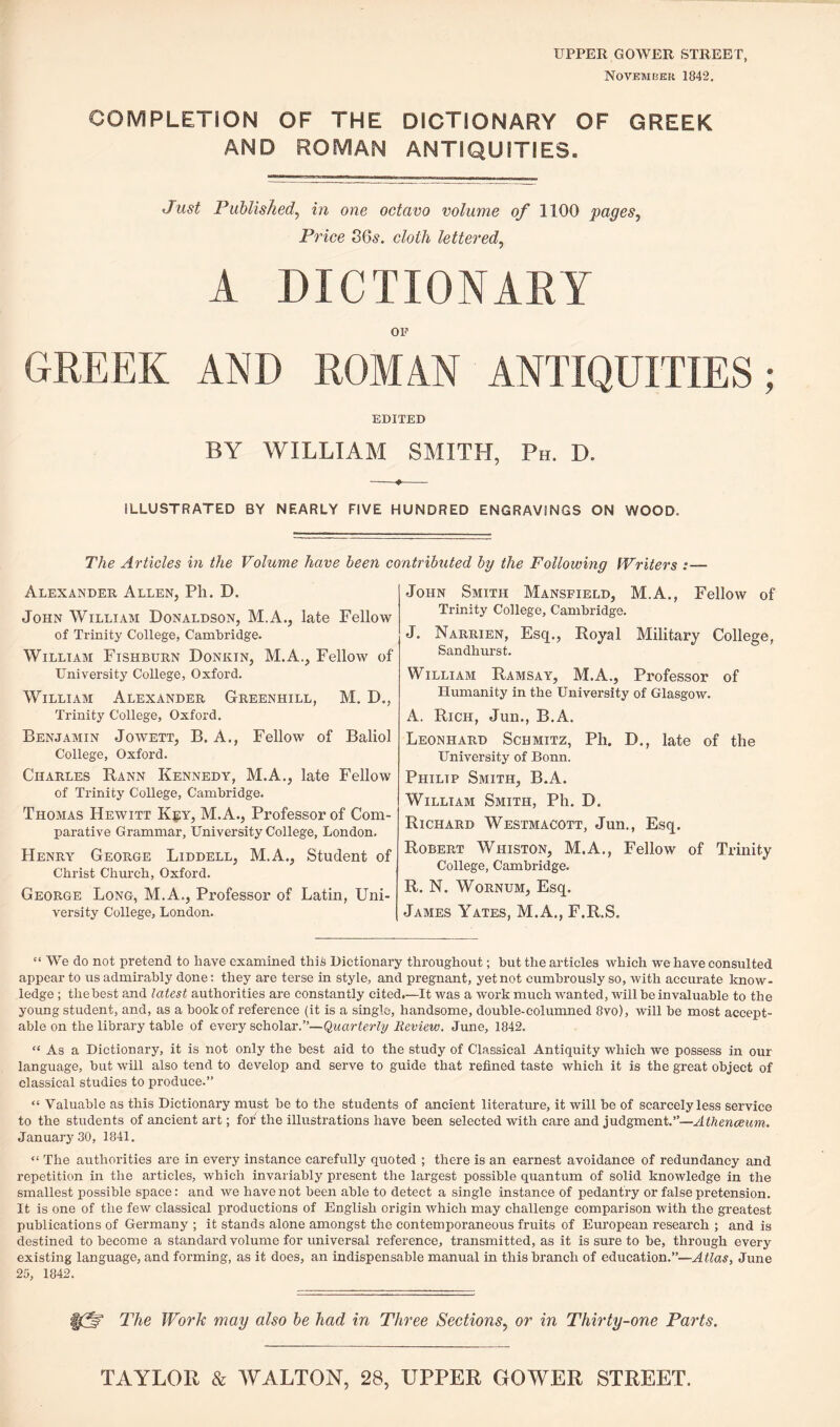 UPPER GOWER STREET, November 1842. COMPLETION OF THE DICTIONARY OF GREEK AND ROMAN ANTIQUITIES. Just Published, in one octavo volume of 1100 pages, Price 36s. cloth lettered, A DICTIONARY OF GREEK AND ROMAN ANTIQUITIES; EDITED BY WILLIAM SMITH, Ph. D. -+- ILLUSTRATED BY NEARLY FIVE HUNDRED ENGRAVINGS ON WOOD. The Articles in the Volume have been contributed by the Following Writers :— Alexander Allen, Pli. D. John William Donaldson, M.A., late Fellow of Trinity College, Cambridge. William Fishburn Donkin, M.A., Fellow of University College, Oxford. William Alexander Greenhill, M. D., Trinity College, Oxford. Benjamin Jowett, B. A., Fellow of Baliol College, Oxford. Charles Rann Kennedy, M.A., late Fellow of Trinity College, Cambridge. Thomas Hewitt Key, M.A., Professor of Com¬ parative Grammar, University College, London. Henry George Liddell, M.A., Student of Christ Church, Oxford. George Long, M.A., Professor of Latin, Uni¬ versity College, London. John Smith Mansfield, M.A., Fellow of Trinity College, Cambridge. J. Narrien, Esq., Royal Military College, Sandhurst. William Ramsay, M.A., Professor of Humanity in the University of Glasgow. A. Rich, Jun., B.A. Leonhard Schmitz, Ph. D., late of the University of Bonn. Philip Smith, B.A. William Smith, Ph. D. Richard Westmacott, Jun., Esq. Robert Whiston, M.A., Fellow of Trinity College, Cambridge. R. N. Wornum, Esq. James Yates, M.A., F.R.S. “ We do not pretend to have examined this Dictionary throughout; but the articles which we have consulted appear to us admirably done: they are terse in style, and pregnant, yet not cumbrously so, with accurate know¬ ledge ; thebest and latest authorities are constantly cited.—It was a work much wanted, will be invaluable to the young student, and, as a book of reference (it is a single, handsome, double-columned 8vo), will be most accept¬ able on the library table of every scholar.”—Quarterly Review. June, 1842. “ As a Dictionary, it is not only the best aid to the study of Classical Antiquity which we possess in our language, but will also tend to develop and serve to guide that refined taste which it is the great object of classical studies to produce.” “ Valuable as this Dictionary must be to the students of ancient literature, it will be of scarcely less service to the students of ancient art; fof the illustrations have been selected with care and judgment.”—Athenaeum. January 30, 1841. “ The authorities are in every instance carefully quoted ; there is an earnest avoidance of redundancy and repetition in the articles, which invariably present the largest possible quantum of solid knowledge in the smallest possible space: and we have not been able to detect a single instance of pedantry or false pretension. It is one of the few classical productions of English origin which may challenge comparison with the greatest publications of Germany ; it stands alone amongst the contemporaneous fruits of European research ; and is destined to become a standard volume for universal reference, transmitted, as it is sure to be, through every existing language, and forming, as it does, an indispensable manual in this branch of education.”—Atlas, June 25, 1842. m The Work may also be had in Three Sections, or in Thirty-one Parts. TAYLOR & WALTON, 28, UPPER GOWER STREET.