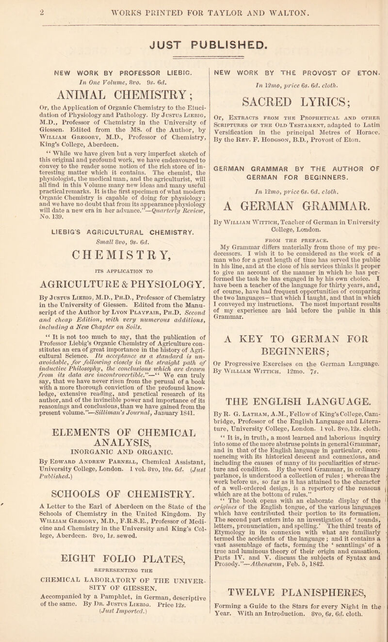 JUST PUBLISHED, MEW WORK BY PROFESSOR LIEBIG. In One Volume, Hvo. 9s. 6d. ANIMAL CHEMISTRY; Or, the Application of Organic Chemistry to the Eluci¬ dation of Physiology and Pathology. By Justus Liebig, M.D., Professor of Chemistry in the University of Giessen. Edited from the MS. of the Author, by William Gregory, M.D., Professor of Chemistry, King’s College, Aberdeen. 44 While we have given but a very imperfect sketch of this original and profound work, we have endeavoured to convey to the reader some notion of the rich store of in¬ teresting matter which it contains. The chemist, the physiologist, the medical man, and the agriculturist, will all find in this Volume many new ideas and many useful practical remarks. It is the first specimen of what modern Organic Chemistry is capable of doing for physiology; and we have no doubt that from its appearance physiology will date a new era in her advance.”—Quarterly Review, No. 139. LIEBIG’S AGRICULTURAL CHEMISTRY. Small 8vo, 9s. 6d. CHEMISTRY, ITS APPLICATION TO AGRICULTURE & PHYSIOLOGY. By Justus Liebig, M.D., Ph.D., Professor of Chemistry in the University of Giessen. Edited from the Manu¬ script of the Author by Lyon Playfair, Ph.D. Second and cheap Edition, ivith very numerous additions, including a New Chapter on Soils. 44 It is not too much to say, that the publication of Professor Liebig’s Organic Chemistry of Agriculture con¬ stitutes an era of great importance in the history of Agri¬ cultural Science. Its acceptance as a standard is un¬ avoidable, for following closely in the straight path of inductive Philosophy, the conclusions which are drawn from its data are incontrovertible.”—“ We can truly say, that we have never risen from the perusal of a book with a more thorough conviction of the profound know¬ ledge, extensive reading, and practical research of its author, and of the invincible power and importance of its reasonings and conclusions, than we have gained from the present volume. ’ ’•—Silliman’s Journal, January 1841. ELEMENTS OF CHEMICAL ANALYSIS, INORGANIC AND ORGANIC. By Edward Andrew Parnell, Chemical Assistant, University College, London. 1 vol. 8vo, 10s. 6d. (Just Published.) SCHOOLS OF CHEMISTRY. A Letter to the Earl of Aberdeen on the State of the Schools of Chemistry in the United Kingdom. By William Gregory, M.D., E.R.S.E., Professor of Medi¬ cine and Chemistry in the University and King’s Col¬ lege, Aberdeen. 8vo, Is. sewed. eight folio plates, REPRESENTING THE CHEMICAL LABORATORY OF THE UNIVER¬ SITY OF GIESSEN. Accompanied by a Pamphlet, in German, descriptive of the same. By Dr. Justus Liebig. Price 12s. (Just Imported.) NEW WORK BY THE PROVOST OF ETON. In 12mo, price 6s. 6d. cloth. SACRED LYRICS; Or, Extracts from the Prophetical and other Scriptures of the Old Testament, adapted to Latin Versification in the principal Metres of Horace. By the Rev. F. Hodgson, B.D., Provost of Eton. GERMAN GRAMMAR BY THE AUTHOR OF GERMAN FOR BEGINNERS. In 12mo, price 6s. 6d. cloth. A GERMAN GRAMMAR. By Willtam Wittich, Teacher of German in University College, London. FROM THE PREFACE. My Grammar differs materially from those of my pre¬ decessors. I wish it to he considered as the work of a man who for a great length of time has served the public in his line, and at the close of his services thinks it proper to give an account of the manner in which he has per¬ formed the task he has engaged in by his own choice. I have been a teacher of the language for thirty years, and, of course, have had frequent opportunities of comparing the two languages—that which I taught, and that in which I conveyed my instructions. The most important results of my experience are laid before the public in this Grammar. A KEY TO GERMAN FOR BEGINNERS; Or Progressive Exercises on the German Language. By William Wittich. 12mo. 7s. THE ENGLISH LANGUAGE, ByR. G. Latham, A.M., Fellow of King’s College, Cam¬ bridge, Professor of the English Language and Litera¬ ture, University College, London. 1vol. 8vo, 12a-. cloth. 44 It is, in truth, a most learned and laborious inquiry into some of the more abstruse points in general Grammar, and in that of the English language in particular, com¬ mencing with its historical descent and connexions, and including the causes of many of its peculiarities of struc¬ ture and condition. By the word Grammar, in ordinary parlance, is understood a collection of rules ; whereas the work before us, so far as it has attained to the character of a well-ordered design, is a repertory of the reasons j which are at the bottom of rules.” 44 The hook opens with an elaborate display of the 1 origines of the English tongue, of the various languages which have contributed their portion to its formation. The second part enters into an investigation of ‘ sounds, letters, pronunciation, and spelling.’ The third treats of Etymology in its connexion with what are familiarly - termed the accidents of the language ; and it contains a vast assemblage of facts, forming the 4 scantlings’ of a true and luminous theory of their origin and causation. Parts IV. and V. discuss the subjects of Syntax and Prosody.”—Athenceim, Feb. 5, 1842. TWELVE PLANISPHERES, Forming a Guide to the Stars for every Night in the Yrear. With an Introduction. 8vo, 6a, (id. cloth.
