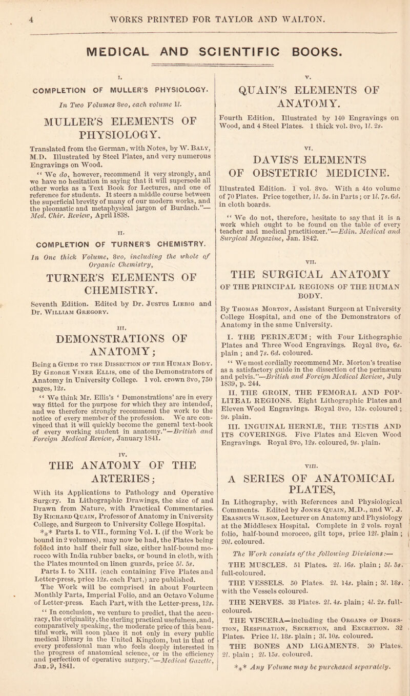 MEDICAL AND SCIENTIFIC BOOKS. COMPLETION OF MULLER’S PHYSIOLOGY. In Two Volumes 8vo, each volume 1?. MULLER’S ELEMENTS OF PHYSIOLOGY. Translated from the German, with Notes, by W. Baly, MD. Illustrated by Steel Plates, and very numerous Engravings on Wood, “ We do, however, recommend it very strongly, and we have no hesitation in saying that it will supersede all other works as a Text Book for Lectures, and one of reference for students. It steers a middle course between the superficial brevity of many of our modern works, and the pleonastic and metaphysical jargon of Burdach.”— Med. Chir. Review, April 1838. n. COMPLETION OF TURNER'S CHEMISTRY. In One thick Volume, 8vo, including the whole of Organic Chemistry, TURNER’S ELEMENTS OF CHEMISTRY. Seventh Edition. Edited by Dr. Justus Liebig and Dr. William Gregory. iii. DEMONSTRATIONS OF ANATOMY; Being a Guide to the Dissection of the Human Body. By George Yiner Ellis, one of the Demonstrators of Anatomy in University College. 1 vol. crown 8vo, 750 pages, 12 s. “ We think Mr. Ellis’s ‘ Demonstrations’ are in every way fitted for the purpose for which they are intended, and we therefore strongly recommend the work to the notice of every member of the profession. We are con¬ vinced that it will quickly become the general text-book of every working student in anatomy.”—British and Foreign Medical Review, January 1841. IV. THE ANATOMY OF THE ARTERIES; With its Applications to Pathology and Operative Surgery. In Lithographic Drawings, the size of and Drawn from Nature, with Practical Commentaries. By Richard Quain, Professor of Anatomy in University College, and Surgeon to University College Hospital. Parts I. to VII., forming Yol. I. (if the Work be bound in2 volumes), may now be had, the Plates being folded into half their full size, either half-bound mo¬ rocco with India rubber backs, or bound in cloth, with the Plates mounted on linen guards, price 51. 5s. Parts I. to XIII. (each containing Five Plates and Letter-press, price 12s. each Part,) are published. The Work will be comprised in about Fourteen Monthly Parts, Imperial Folio, and an Octavo Volume of Letter-press. Each Part, with the Letter-press, 12s. “ In conclusion, we venture to predict, that the accu¬ racy, the originality, the sterling practical usefulness, and, comparatively speaking, the moderate price of this beau¬ tiful work, will soon place it not only in every public medical library in the United Kingdom, but in that of every professional man who feels deeply interested in the progress of anatomical science, or in the efficiency and perfection of operative surgery.”—Medical Gazette, Jan. 9, 1841. v. QUAIN’S ELEMENTS OF ANATOMY. Fourth Edition. Illustrated by 140 Engravings on Wood, and 4 Steel Plates. 1 thick vol. 8vo, 1L 2s- VI. DAVIS’S ELEMENTS OF OBSTETRIC MEDICINE. Illustrated Edition. 1 vol. 8vo. With a 4to volume of 70 Plates. Price together, 11. 5s. in Parts; or 11. 7s. 6d. in cloth boards. “We do not, therefore, hesitate to say that it is a work which ought to be found on the table of every teacher and medical practitioner.”—Edin. Medical and Surgical Magazine, Jan. 1842. VII. THE SURGICAL ANATOMY OF THE PRINCIPAL REGIONS OF THE HUMAN BODY. By Thomas Morton, Assistant Surgeon at University College Hospital, and one of the Demonstrators of Anatomy in the same University. I. THE PERINiEUM; with Four Lithographic Plates and Three Wood Engravings. Royal 8vo, 6s. plain ; and 7s. 6d. coloured. “ We most cordially recommend Mr. Morton’s treatise as a satisfactory guide in the dissection of the perinseum and pelvis.”—British and Foreign Medical Review, July 1839, p. 244. II. THE GROIN, THE FEMORAL AND POP¬ LITEAL REGIONS. Eight Lithographic Plates and Eleven Wood Engravings. Royal 8vo, 135. coloured ; 95. plain. III. INGUINAL HERNIiE, THE TESTIS AND ITS COVERINGS. Five Plates and Eleven Wood Engravings. Royal 8vo, 125. coloured, 95. plain. vi ri. A SERIES OF ANATOMICAL PLATES, In Lithography, with References and Physiological Comments. Edited by Jones Quain, M.D., and W. J. Erasmus Wilson, Lecturer on Anatomy and Physiology at the Middlesex Hospital. Complete in 2 vols. royal folio, half-bound morocco, gilt tops, price 121. plain ; | 261. coloured. The Work consists of the following Divisions:— THE MUSCLES. 51 Plates. 21, 16s. plain; 51. 5s. full-coloured. THE VESSELS. 50 Plates. 21. 145. plain; 31. 185. ' with the Vessels coloured. THE NERVES. 38 Plates. 21. 45. plain; 41. 2s. full- coloured. THE VISCERA—including the Organs of Diges¬ tion, Respiration, Secretion, and Excretion. 32 , Plates. Price 1L 185. plain ; 31.105. coloured. THE BONES AND LIGAMENTS, 30 Plates. 21. plain ; 21. 155. coloured. *** Any Volume may be purchased separately.