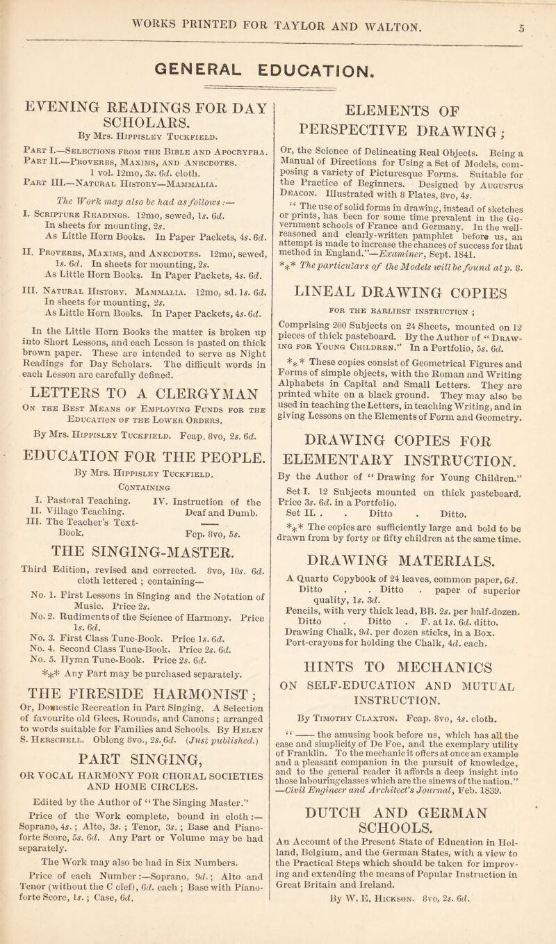 GENERAL EDUCATION. EVENING READINGS FOR DAY SCHOLARS. By Mrs. Hippisley Tuckfield. Part I.—Selections from the Bible and Apocrypha. Part II.—Proverbs, Maxims, and Anecdotes. I vol. 12mo, 3s. 6c?. clotli. Part III—Natural History—Mammalia. The Work may also he had as follows:— I. Scripture Readings. 12mo, sewed, Is. 6c?. In sheets for mounting, 2s. As Little Horn Books. In Paper Packets, 4s. 6c?. II. Proverbs, Maxims, and Anecdotes. 12mo, sewed, Is. 6d. In sheets for mounting, 2s. As Little Horn Books. In Paper Packets, 4s. 6c?. III. Natural History. Mammalia. 12mo, sd. Is. 6d. In sheets for mounting, 2s. As Little Horn Books. In Paper Packets, 4s. 6d. In the Little Horn Books the matter is broken up into Short Lessons, and each Lesson is pasted on thick brown paper. These are intended to serve as Night Readings for Day Scholars. The difficult words in each Lesson are carefully defined. LETTERS TO A CLERGYMAN On the Best Means of Employing Funds for the Education of the Lower Orders, ELEMENTS OF PERSPECTIVE DRAWING; Or, the Science of Delineating Real Objects. Being a Manual of Directions for Using a Set of Models, com¬ posing a variety of Picturesque Forms. Suitable for the Practice of Beginners. Designed by Augustus Deacon. Illustrated with 8 Plates, 8vo, 4s. The use of solid forms in drawing, instead of sketches or prints, has been for some time prevalent in the Go¬ vernment schools of France and Germany. In the well- reasoned and clearly-written pamphlet before us, an attempt is made to increase the chances of success for that method in England.”—Examiner, Sept. 1841. *** The particulars of the Models will be found atp. 8. LINEAL DRAWING COPIES FOR THE EARLIEST INSTRUCTION ; Comprising 200 Subjects on 24 Sheets, mounted on 12 pieces of thick pasteboard. By the Author of “ D raw¬ ing for Young Children.” In a Portfolio, 5s. 6d. ** * These copies consist of Geometrical Figures and Forms of simple objects, with the Roman and Writing Alphabets in Capital and Small Letters, They are printed white on a black ground. They may also be used in teaching the Letters, in teaching Writing, and in giving Lessons on the Elements of Form and Geometry. By Mrs. Hippisley Tuckfield. Fcap. 8vo, 2s. 6d. EDUCATION FOR THE PEOPLE. By Mrs. Hippisley Tuckfield. Containing I. Pastoral Teaching. IV. Instruction of the II. Village Teaching. Deaf and Dumb. III. The Teacher’s Text- - Book. Fcp. 8vo, 5s. THE SINGING-MASTER. Third Edition, revised and corrected. 8vo, 10s. 6c?. cloth lettered ; containing— No. 1. First Lessons in Singing and the Notation of Music. Price 2s. No. 2. Rudiments of the Science of Harmony. Price Is. 6d. No. 3. First Class Tune-Book. Price Is. 6d. No. 4. Second Class Tune-Book. Price 2s. 6d. No. 5. Hymn Tune-Book. Price 2s. 6d. *** Any Part may be purchased separately. THE FIRESIDE HARMONIST; Or, Domestic Recreation in Part Singing. A Selection of favourite old Glees, Rounds, and Canons ; arranged to words suitable for Families and Schools, By Helen S. IIerschell. Oblong 8vo., 2s._6c?. {Just published.) PART SINGING, OR VOCAL HARMONY FOR CHORAL SOCIETIES AND HOME CIRCLES. Edited by the Author of “The Singing Master.” Price of the Work complete, bound in cloth :— Soprano, 4s.; Alto, 3s. ; Tenor, 3s. ; Base and Piano¬ forte Score, 5s. 6d. Any Part or Volume may be had separately. The Work may also be had in Six Numbers. Price of each Number Soprano, 9d.; Alto and Tenor (without the C clef), 6d. each ; Base with Piano¬ forte Score, Is.; Case, 6d. DRAWING COPIES FOR ELEMENTARY INSTRUCTION. By the Author of “ Drawing for Young Children.” Set I. 12 Subjects mounted on thick pasteboard. Price 3s. 6c?. in a Portfolio. Set II. . . Ditto . Ditto. *** The copies are sufficiently large and bold to be drawn from by forty or fifty children at the same time. DRAWING MATERIALS. A Quarto Copybook of 24 leaves, common paper, 6d. Ditto . . Ditto . paper of superior quality, Is. 3c?. Pencils, with very thick lead, BB. 2s. per half-dozen. Ditto . Ditto . F. at Is. 6d. ditto. Drawing Chalk, 9c?. per dozen sticks, in a Box. Port-crayons for holding the Chalk, 4c?. each. HINTS TO MECHANICS ON SELF-EDUCATION AND MUTUAL INSTRUCTION. By Timothy Claxton. Fcap. 8vo, 4s. cloth. “-the amusing book before us, which has all the ease and simplicity of De Foe, and the exemplary utility of Franklin. To the mechanic it offers at once an example and a pleasant companion in the pursuit of knowledge, and to the general reader it affords a deep insight into those labouring classes which are the sinews of the nation. ” —Civil Engineer and Architect’s Journal, Feb. 1839. DUTCH AND GERMAN SCHOOLS. An Account of the Present State of Education in Hol¬ land, Belgium, and the German States, with a view to the Practical Steps which should be taken for improv¬ ing and extending the means of Popular Instruction in Great Britain and Ireland. By W. E. Hickson. 8vo, 2s. 6c?.