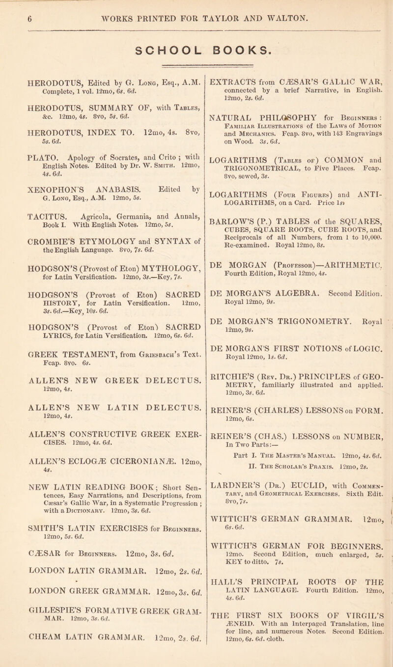 SCHOOL BOOKS. HERODOTUS, Edited by G. Long, Esq., A.M. Complete, 1 vol. 12mo, 6s. 6d. HERODOTUS, SUMMARY OF, with Tables, &c. 12mo, 4s. 8vo, 5s. 6d. HERODOTUS, INDEX TO. 12mo, 4s. 8vo, 5s. 6d. PLATO. Apology of Socrates, and Crito ; with English Notes. Edited by Dr. W. Smith. 12mo, 4s. 6d. XENOPHON'S ANABASIS. Edited by G. Long, Esq., A.M. 12mo, 5s. TACITUS. Agricola, Germania, and Annals, Book I. With English Notes. 12mo, 5s. CROMBIE’S ETYMOLOGY and SYNTAX of the English Language. 8vo, Is. 6d. HODGSON’S (Provost of Eton) MYTHOLOGY, for Latin Versification. 12mo, 3s.—Key, 7s. HODGSON’S (Provost of Eton) SACRED HISTORY, for Latin Versification. 12mo, 3s. 6d.—Key, 10s. 6d. HODGSON’S (Provost of Eton') SACRED LYRICS, for Latin Versification. 12mo, 6s. 6d. GREEK TESTAMENT, from Griksbach’s Text. Fcap. 8vo. 6s. ALLEN’S NEW GREEK DELECTUS. l2mo, 4s. ALLEN’S NEW LATIN DELECTUS. 12mo, 4s. ALLEN’S CONSTRUCTIVE GREEK EXER¬ CISES. 12mo, 4s. 6cL ALLEN’S ECLOGUE CICERONI ANTE. 12mo, 4s. NEW LATIN READING BOOK; Short Sen¬ tences, Easy Narrations, and Descriptions, from Caesar’s Gallic War, in a Systematic Progression ; with a Dictionary. 12mo, 3s. 6d. SMITH’S LATIN EXERCISES for Beginners. 12mo, 5s. 6d. CiESAR for Beginners. 12mo, 3s. 6d. LONDON LATIN GRAMMAR. 12mo, 2s. 6d. ► LONDON GREEK GRAMMAR. 12mo,3s. 6d. GILLESPIE’S FORMATIVE GREEK GRAM¬ MAR. 12mo, 3s. 6d. CIIEAM LATIN GRAMMAR. 12mo, 2s. 6d. EXTRACTS from CAESAR’S GALLIC WAR, connected by a brief Narrative, in English. 12mo, 2s. 6d. NATURAL PHILOSOPHY for Beginners : Familiar Illustrations of the Laws of Motion and Mechanics. Fcap. 8vo, with 143 Engravings on Wood. 3s. 6d. LOGARITHMS (Tables of) COMMON and TRIGONOMETRICAL, to Five Places. Fcap. 8vo, sewed, 3s. LOGARITHMS (Four Figures) and ANTI¬ LOGARITHMS, on a Card. Price ls> BARLOW’S (P.) TABLES of the SQUARES, CUBES, SQUARE ROOTS, CUBE ROOTS, and Reciprocals of all Numbers, from 1 to 10,000. Re-examined. Royal 12mo, 8s. DE MORGAN (Professor)—ARITHMETIC. Fourth Edition, Royal 12mo, 4s. DE MORGAN’S ALGEBRA. Second Edition. Royal 12mo, 9s. DE MORGAN’S TRIGONOMETRY. Royal 12mo, 9s. DE MORGAN’S FIRST NOTIONS of LOGIC. Royal 12mo, Is. 6d. RITCHIE’S (Rev. Dr.) PRINCIPLES of GEO¬ METRY, familiarly illustrated and applied. 12mo, 3s. 6d. REINER’S (CHARLES) LESSONS on FORM. 12mo, 6s. REINER’S (CHAS.) LESSONS on NUMBER, In Two Parts:— Part I. The Master’s Manual. 12mo, 4s. 6d. II. The Scholar’s Praxis. 12mo, 2s. LARDNER’S (Dr.) EUCLID, with Commen¬ tary, and Geometrical Exercises. Sixth Edit. 8vo,7s. WITTICH’S GERMAN GRAMMAR. 12mo, 6s. 6cf. WITTICH’S GERMAN FOR BEGINNERS. 12mo. Second Edition, much enlarged, 5s. KEY to ditto. 7s. HALL’S PRINCIPAL ROOTS OF THE LATIN LANGUAGE. Fourth Edition. 12mo, 4s. 6d. THE FIRST SIX BOOKS OF VIRGIL’S JENE1D. With an Interpaged Translation, line for line, and numerous Notes. Second Edition. 12mo, 6s. 6d. cloth.