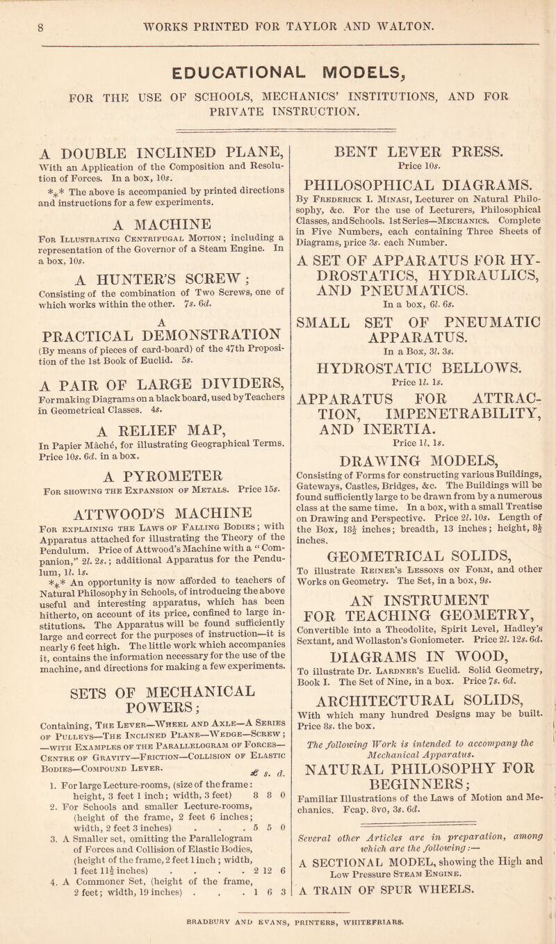 EDUCATIONAL MODELS, FOR THE USE OF SCHOOLS, MECHANICS’ INSTITUTIONS, AND FOR PRIVATE INSTRUCTION. A DOUBLE INCLINED PLANE, With an Application of the Composition and Resolu¬ tion of Forces. In a box, 10s. *** The above is accompanied by printed directions and instructions for a few experiments. A MACHINE For Illustrating Centrifugal Motion ; including a representation of the Governor of a Steam Engine. In a box, 10s. A HUNTER’S SCREW; Consisting of the combination of Two Screws, one of which works within the other. 7s. 6d. A PRACTICAL DEMONSTRATION (By means of pieces of card-board) of the 47th Proposi¬ tion of the 1st Book of Euclid. 5s. A PAIR OF LARGE DIVIDERS, For making Diagrams on a black board, used by Teachers in Geometrical Classes. 4s. A RELIEF MAP, In Papier Mache, for illustrating Geographical Terms. Price 10s. 6d. in a box. A PYROMETER For showing the Expansion of Metals. Price 15s. ATT WOOD’S MACHINE For EXPLAINING THE LAWS OF FALLING BODIES ; with Apparatus attached for illustrating the Theory of the Pendulum. Price of Attwood’s Machine with a “ Com¬ panion,” 2l. 2s.; additional Apparatus for the Pendu¬ lum, lh Is. 4=^.* An opportunity is now afforded to teachers of Natural Philosophy in Schools, of introducing the above useful and interesting apparatus, which has been hitherto, on account of its price, confined to large in¬ stitutions. The Apparatus will be found sufficiently large and correct for the purposes of instruction1 it is nearly 6 feet high. The little work which accompanies it, contains the information necessary for the use of the machine, and directions for making a few experiments. SETS OF MECHANICAL POWERS; Containing, The Lever—Wheel and Axle—A Series of Pulleys—The Inclined Plane—Wedge—Screw ; —with Examples of the Parallelogram of Forces— Centre of Gravity—Friction—Collision of Elastic Bodies—Compound Lever. £ s d 1. For large Lecture-rooms, (size of the frame: height, 3 feet 1 inch; width, 3 feet) 8 8 0 2. For Schools and smaller Lecture-rooms, (height of the frame, 2 feet 6 inches; width, 2 feet 3 inches) . . .550 3. A Smaller set, omitting the Parallelogram of Forces and Collision of Elastic Bodies, (height of the frame, 2 feet 1 inch; width, 1 feet 111 inches) . . . . 2 12 6 4. A Commoner Set, (height of the frame, 2 feet; width, 19 inches) . . .16 3 BENT LEVER PRESS. Price 10s. PHILOSOPHICAL DIAGRAMS. By Frederick I. Minasi, Lecturer on Natural Philo¬ sophy, &c. For the use of Lecturers, Philosophical Classes, and Schools. 1st Series—Mechanics. Complete in Five Numbers, each containing Three Sheets of Diagrams, price 3s. each Number. A SET OF APPARATUS FOR HY¬ DROSTATICS, HYDRAULICS, AND PNEUMATICS. In a box, 6h 6s. SMALL SET OF PNEUMATIC APPARATUS. In a Box, 31. 3s. HYDROSTATIC BELLOWS. Price 1l. Is. APPARATUS FOR ATTRAC¬ TION, IMPENETRABILITY, AND INERTIA. Price U. Is. DRAWING MODELS, Consisting of Forms for constructing various Buildings, Gateways, Castles, Bridges, &c. The Buildings will be found sufficiently large to be drawn from by a numerous class at the same time. In a box, with a small Treatise on Drawing and Perspective. Price 21.10s. Length of the Box, 18| inches; breadth, 13 inches; height, 8| inches. GEOMETRICAL SOLIDS, To illustrate Reiner’s Lessons on Form, and other Works on Geometry. The Set, in a box, 9s. AN INSTRUMENT FOR TEACHING GEOMETRY, Convertible into a Theodolite, Spirit Level, Hadley’s Sextant, and Wollaston’s Goniometer. Price 21.12s. 6d. DIAGRAMS IN WOOD, To illustrate Dr. Lardner’s Euclid. Solid Geometry, Book I. The Set of Nine, in a box. Price 7 s. 6d. ARCHITECTURAL SOLIDS, With which many hundred Designs may be built. Price 8s. the box. The following Work is intended to accompany the Mechanical Apparatus. NATURAL PHILOSOPHY FOR BEGINNERS; Familiar Illustrations of the Laws of Motion and Me¬ chanics. Fcap. 8vo, 3s. 6d. Several other Articles are in preparation, among which are the following:— A SECTIONAL MODEL, showing the High and Low Pressure Steam Engine. A TRAIN OF SPUR WHEELS. BRADBURY AND EVANS, PRINTERS, WHITEFRIARS.