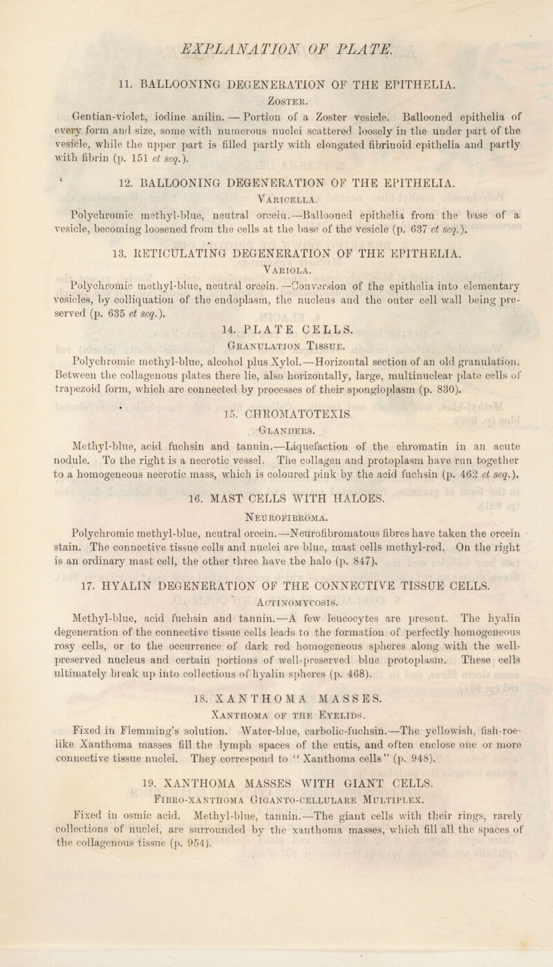 11. BALLOONING DEGENERATION OF THE EPITHELIA. Zoster. Gentian-violet, iodine anilin.—Portion of a Zoster vesicle, Ballooned epithelia of every form and size, some with numerous nuclei scattered loosely in the under part of the vesicle, while the upper part is filled partly with elongated fibrinoid epithelia and partly with fibrin (p. 151 et seq.). 12. BALLOONING DEGENERATION OF THE EPITHELIA. Varicella. Polychromic methyl-blue, neutral orcein.—Ballooned epithelia from the base of a vesicle, becoming loosened from the cells at the base of the vesicle (p. 637 et seq.). 13. RETICULATING DEGENERATION OF THE EPITHELIA. Variola. Polychromic methyl-blue, neutral orcein. —Conversion of the epithelia into elementary vesicles, by colliquation of the endoplasm, the nucleus and the outer cell wall being pre¬ served (p. 635 et seq.). 14. PLATE CELLS. Granulation Tissue. Polychromic methyl-blue, alcohol plus Xylol.—Horizontal section of an old granulation. Between the collagenous plates there lie, also horizontally, large, multinuclear plate cells of trapezoid form, which are connected by processes of their spongioplasm (p. 830). 15. CHROMATOTEXIS. Glanders. Methyl-blue, acid fuchsin and tannin.—Liquefaction of the chromatin in an acute nodule. To the right is a necrotic vessel. The collagen and protoplasm have run together to a homogeneous necrotic mass, which is coloured pink by the acid fuchsin (p. 462 et seq.). 16. MAST CELLS WITH HALOES. Neurofibroma. Polychromic methyl-blue, neutral orcein.— Neurofibromatous fibres have taken the orcein - stain. The connective tissue cells and nuclei are blue, mast cells methyl-red. On the right is an ordinary mast cell, the other three have the halo (p. 847). 17. HYALIN DEGENERATION OF THE CONNECTIVE TISSUE CELLS. Actinomycosis. Methyl-blue, acid fuchsin and tannin.—A few leucocytes are present. The hyalin degeneration of the connective tissue cells leads to the formation of perfectly homogeneous rosy cells, or to the occurrence of dark red homogeneous spheres along with the well- preserved nucleus and certain portions of well-preserved blue protoplasm. These cells ultimately break up into collections of hyalin spheres (p. 468). 18. XANTHOMA MASSES. Xanthoma of the Eyelids. Fixed in Flemming’s solution. Water-blue, carbolic-fuchsin.—The yellowish, fish-roe¬ like Xanthoma masses fill the lymph spaces of the cutis, and often enclose one or more connective tissue nuclei. They correspond to “ Xanthoma cells” (p. 948). 19. XxlNTHOMA MASSES WITH GIANT CELLS. Fibro-xantiioma Giganto-cellulare Multiplex. Fixed in osmic acid. Methyl-blue, tannin.—The giant cells with their rings, rarely collections of nuclei, are surrounded by the xanthoma masses, which fill all the spaces of the collagenous tissue (p. 954).