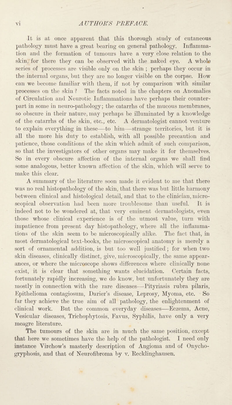 It is at once apparent that this thorough study of cutaneous pathology must have a great hearing on general pathology. Inflamma¬ tion and the formation of tumours have a very close relation to the skin, for there they can be observed with the naked eye. A whole series of processes are visible only on the skin ; perhaps they occur in the internal organs, but they are no longer visible on the corpse. How can we become familiar with them, if not by comparison with similar processes on the skin ? The facts noted in the chapters on Anomalies of Circulation and Neurotic Inflammations have perhaps their counter¬ part in some in neuro-pathology; the catarrhs of the mucous membranes, so obscure in their nature, may perhaps be illuminated by a knowledge of the catarrhs of the skin, etc., etc. A dermatologist cannot venture to explain everything in these—to him—strange territories, but it is all the more his duty to establish, with all possible precaution and patience, those conditions of the skin which admit of such comparison, so that the investigators of other organs may make it for themselves. So in every obscure affection of the internal organs we shall find some analogous, better known affection of the skin, which will serve to make this clear. A summary of the literature soon made it evident to me that there was no real histopathology of the skin, that there was but little harmony between clinical and histological detail, and that to the clinician, micro¬ scopical observation had been more troublesome than useful. It is indeed not to be wondered at, that very eminent dermatologists, even those whose clinical experience is of the utmost value, turn with impatience from present day histopathology, where all the inflamma¬ tions of the skin seem to be microscopically alike. The fact that, in most dermatological text-books, the microscopical anatomy is merely a sort of ornamental addition, is but too well justified; for when two skin diseases, clinically distinct, give, microscopically, the same appear¬ ances, or where the microscope shows differences where clinically none exist, it is clear that something wants elucidation. Certain facts, fortunately rapidly increasing, we do know, but unfortunately they are mostly in connection with the rare diseases—Pityriasis rubra pilaris, Epithelioma contagiosum, IIaider’s disease, Leprosy, Myoma, etc. So far they achieve the true aim of all pathology, the enlightenment of clinical work. But the common everyday diseases—Eczema, Acne, Vesicular diseases, Trichophytosis, Favus, Syphilis, have only a very meagre literature. The tumours of the skin are in much the same position, except that here we sometimes have the help of the pathologist. I need only instance Virchow’s masterly description of Angioma and of Onycho- gryphosis, and that of Neurofibroma b}^ v. Recklinghausen.