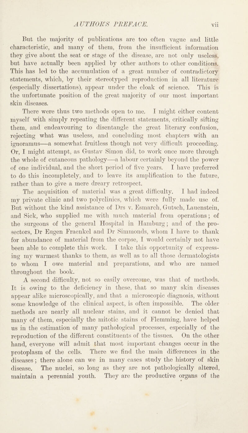 But the majority of publications are too often vague and little characteristic, and many of them, from the insufficient information they give about the seat or stage of the disease, are not only useless, but have actually been applied by other authors to other conditions. This has led to the accumulation of a great number of contradictory statements, which, by their stereotyped reproduction in all literature (especially dissertations), appear under the cloak of science. This is the unfortunate position of the great majority of our most important skin diseases. There were thus two methods open to me. I might either content myself with simply repeating the different statements, critically sifting them, and endeavouring to disentangle the great literary confusion, rejecting what was useless, and concluding most chapters with an ignoramus—a somewhat fruitless though not very difficult proceeding. Or, I might attempt, as Gfustav Simon did, to work once more through the whole of cutaneous pathology—a labour certainly beyond the power of one individual, and the short period of five years. I have preferred to do this incompletely, and to leave its amplification to the future, rather than to give a mere dreary retrospect. The acquisition of material was a great difficulty. I had indeed my private clinic and two polyclinics, which were fully made use of. But without the kind assistance of Drs v. Esmarch, Gutsch, Lauenstein, and Sick, who supplied me with much material from operations; of the surgeons of the general Hospital in Hamburg; and of the pro- sectors, Dr Eugen Fraenkel and Dr Simmonds, whom I have to thank for abundance of material from the corpse, I would certainly not have been able to complete this work. I take this opportunity of express¬ ing my warmest thanks to them, as well as to all those dermatologists to whom I owe material and preparations, and who are named throughout the book. A second difficulty, not so easily overcome, was that of methods. It is owing to the deficiency in these, that so many skin diseases appear alike microscopically, and that a microscopic diagnosis, without some knowledge of the clinical aspect, is often impossible. The older methods are nearly all nuclear stains, and it cannot be denied that many of them, especially the mitotic stains of Elemming, have helped us in the estimation of many pathological processes, especially of the reproduction of the different constituents of the tissues. On the other hand, everyone will admit that most important changes occur in the protoplasm of the cells. There we find the main differences in the diseases ; there alone can we in many cases study the history of skin disease. The nuclei, so long as they are not pathologically altered, maintain a perennial youth. They are the productive organs of the