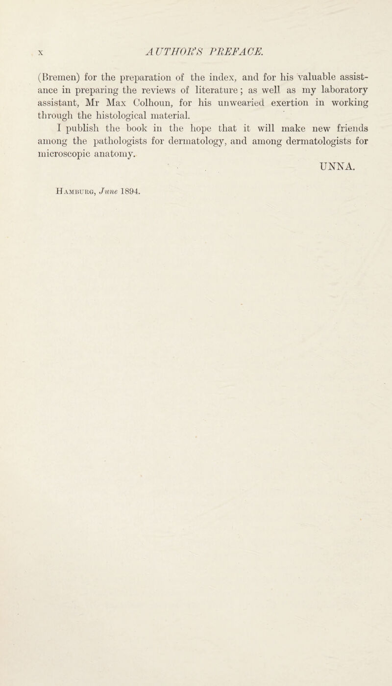 (Bremen) for the preparation of the index, and for his valuable assist¬ ance in preparing the reviews of literature; as well as my laboratory assistant, Mr Max Colhoun, for his unwearied exertion in working through the histological material. I publish the book in the hope that it will make new friends among the pathologists for dermatology, and among dermatologists for microscopic anatomy. JJKSA.