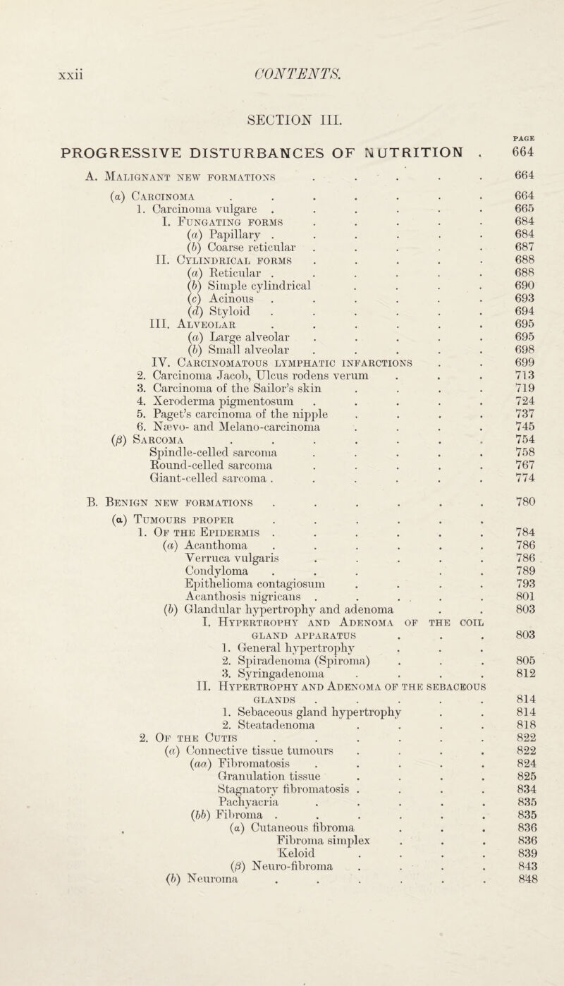 SECTION III. PAGE PROGRESSIVE DISTURBANCES OF NUTRITION . 664 A. Malignant new formations ..... 664 (a) Carcinoma ....... 664 1. Carcinoma vulgare ...... 665 I. Fungating forms ..... 684 (a) Papillary ...... 684 (b) Coarse reticular ..... 687 II. Cylindrical forms ..... 688 (a) Reticular ...... 688 (b) Simple cylindrical .... 690 (c) Acinous ...... 693 (d) Styloid ...... 694 III. Alveolar ...... 695 (a) Large alveolar ..... 695 (b) Small alveolar ..... 698 IV. Carcinomatous lymphatic infarctions . . 699 2. Carcinoma Jacob, Ulcus rodens verum . . . 713 3. Carcinoma of the Sailor’s skin . . . . 719 4. Xeroderma pigmentosum . . . . .724 5. Paget’s carcinoma of the nipple . . . .737 6. Nsevo- and Melano-carcinoma .... 745 (ß) Sarcoma ....... 754 Spindle-celled sarcoma . . . . .758 Round-celled sarcoma . . . . .767 Giant-celled sarcoma. . . . . . 774 B. Benign new formations ...... 780 (a) Tumours proper ...... 1. Of the Epidermis . . . . . .784 (a) Acanthoma . . . . . .786 Verruca vulgaris . . . . .786 Condyloma . . . . . 789 Epithelioma contagiosum . . . .793 Acanthosis nigricans . . ... . 801 (b) Glandular hypertrophy and adenoma . . 803 I. Hypertrophy and Adenoma of the coil GLAND APPARATUS . . . 803 1. General hypertrophy 2. Spiradenoma (Spiroma) . . . 805 3. Syringadenoma . . . . 812 II. Hypertrophy and Adenoma of the sebaceous glands ..... 814 1. Sebaceous gland hypertrophy . . 814 2. Steatadenoma . . . . 818 2. Of the Cutis ...... 822 (a) Connective tissue tumours .... 822 (aa) Fibromatosis ..... 824 Granulation tissue .... 825 Stagnatory fibromatosis .... 834 Pachyacria ..... 835 (bb) Fibroma ...... 835 , (a) Cutaneous fibroma . . . 836 Fibroma simplex . . . 836 Keloid .... 839 (ß) Neuro-fibroma .... 843 (b) Neuroma ...... 848