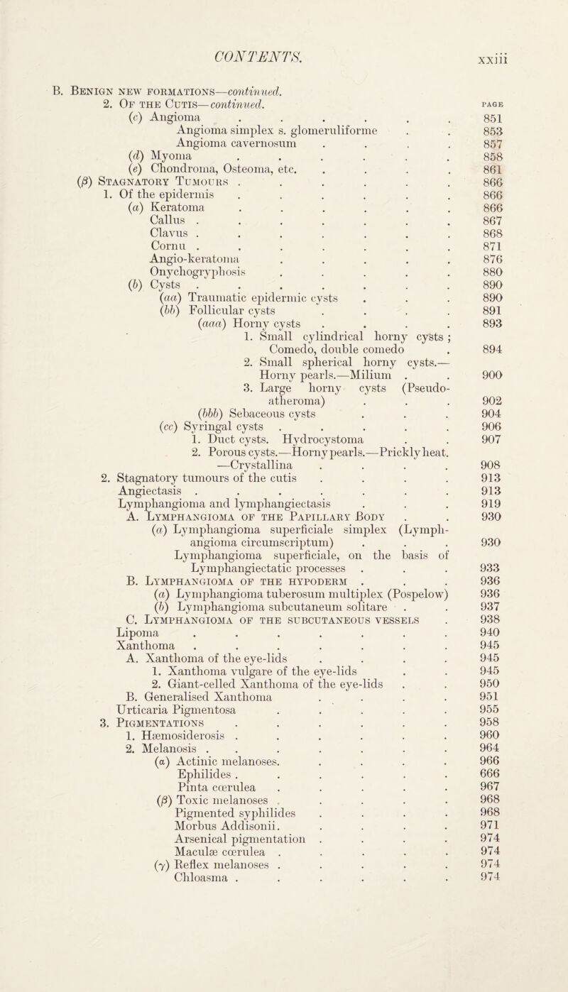 B. Benign new formations—continued. 2. Of the Cutis—continued. page (c) Angioma . . . . . .851 Angioma simplex s. glomeruliforme . . 853 Angioma cavernosum .... 857 (d) Myoma ...... 858 (e) Chondroma, Osteoma, etc. . . . .861 (,ß) Stagnatory Tumours ...... 866 1. Of the epidermis ...... 866 (a) Keratoma ...... 866 Callus ....... 867 Clavus ....... 868 Cornu ....... 871 Angio-keratoma ..... 876 Onychogryphosis ..... 880 (b) Cysts ....... 890 (aa) Traumatic epidermic cysts . . . 890 (bb) Follicular cysts .... 891 (acta) Horny cysts .... 893 1. Small cylindrical horny cysts ; Comedo, double comedo . 894 2. Small spherical horny cysts.— Horny pearls.—Milium . . 900 3. Large horny cysts (Pseudo- atheroma) . . . 902 (bbb) Sebaceous cysts . . . 904 (cc) Syringal cysts ..... 906 1. Duct cysts. Hydrocystoma . . 907 2. Porous cy sts.—Horny pearls.—Prickly heat. —Crystallina .... 908 2. Stagnatory tumours of the cutis .... 913 Angiectasis . . . . . . . 913 Lymphangioma and lympliangiectasis . . . 919 A. Lymphangioma of the Papillary Body . . 930 (a) Lymphangioma superficiale simplex (Lymph¬ angioma circumscriptum) . . . 930 Lymphangioma superficiale, on the basis of Lymphangiectatic processes . . . 933 B. LYrMPHANGIOMA OF THE HYPODERM . . . 936 (a) Lymphangioma tuberosum multiplex (Pospelow) 936 (b) Lymphangioma subcutaneum solitäre . . 937 C. Lymphangioma of the subcutaneous vessels . 938 Lipoma ....... 940 Xanthoma ....... 945 A. Xanthoma of the eye-lids .... 945 1. Xanthoma vulgare of the eye-lids . . 945 2. Giant-celled Xanthoma of the eye-lids . . 950 B. Generalised Xanthoma . . . . 951 Urticaria Pigmentosa . . . . .955 3. Pigmentations ...... 958 1. Hsemosiderosis ...... 960 2. Melanosis ....... 964 (a) Actinic melanoses. .... 966 Ephilides ...... 666 Pinta ccerulea ..... 967 (ß) Toxic melanoses . 968 Pigmented syphilid es .... 968 Morbus Acldisonii. .... 971 Arsenical pigmentation . . . .974 Maculse coerulea . . . . .974 (y) Reflex melanoses . . . . .974 Chloasma . . . . . .974