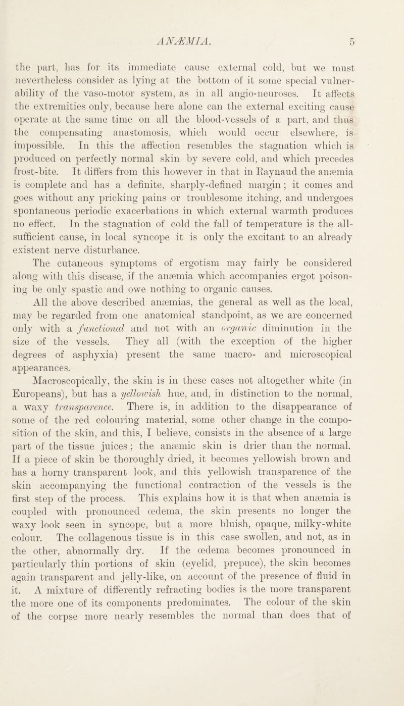 the part, lias for its immediate cause external cold, but we must nevertheless consider as lying at the bottom of it some special vulner¬ ability of the vaso-motor system, as in all angio-neuroses. It affects the extremities only, because here alone can the external exciting cause operate at the same time on all the blood-vessels of a part, and thus the compensating anastomosis, which would occur elsewhere, is impossible. In this the affection resembles the stagnation which is produced on perfectly normal skin by severe cold, and which precedes frost-bite. It differs from this however in that in Raynaud the anaemia is complete and has a definite, sharply-defined margin; it comes and goes without any pricking pains or troublesome itching, and undergoes spontaneous periodic exacerbations in which external warmth produces no effect. In the stagnation of cold the fall of temperature is the all- sufficient cause, in local syncope it is only the excitant to an already existent nerve disturbance. The cutaneous symptoms of ergotism may fairly be considered along with this disease, if the anaemia which accompanies ergot poison¬ ing be only spastic and owe nothing to organic causes. All the above described anaemias, the general as well as the local, may be regarded from one anatomical standpoint, as we are concerned only with a functional and not with an organic diminution in the size of the vessels. They all (with the exception of the higher degrees of asphyxia) present the same macro- and microscopical appearances. Macroscopically, the skin is in these cases not altogether white (in Europeans), but has a yellowish hue, and, in distinction to the normal, a waxy transparence. There is, in addition to the disappearance of some of the red colouring material, some other change in the compo¬ sition of the skin, and this, I believe, consists in the absence of a large part of the tissue juices; the anaemic skin is drier than the normal. If a piece of skin be thoroughly dried, it becomes yellowish brown and has a horny transparent look, and this yellowish transparence of the skin accompanying the functional contraction of the vessels is the first step of the process. This explains how it is that when anaemia is coupled with pronounced oedema, the skin presents no longer the waxy look seen in syncope, but a more bluish, opaque, milky-white colour. The collagenous tissue is in this case swollen, and not, as in the other, abnormally dry. If the oedema becomes pronounced in particularly thin portions of skin (eyelid, prepuce), the skin becomes again transparent and jelly-like, on account of the presence of fluid in it. A mixture of differently refracting bodies is the more transparent the more one of its components predominates. The colour of the skin of the corpse more nearly resembles the normal than does that of