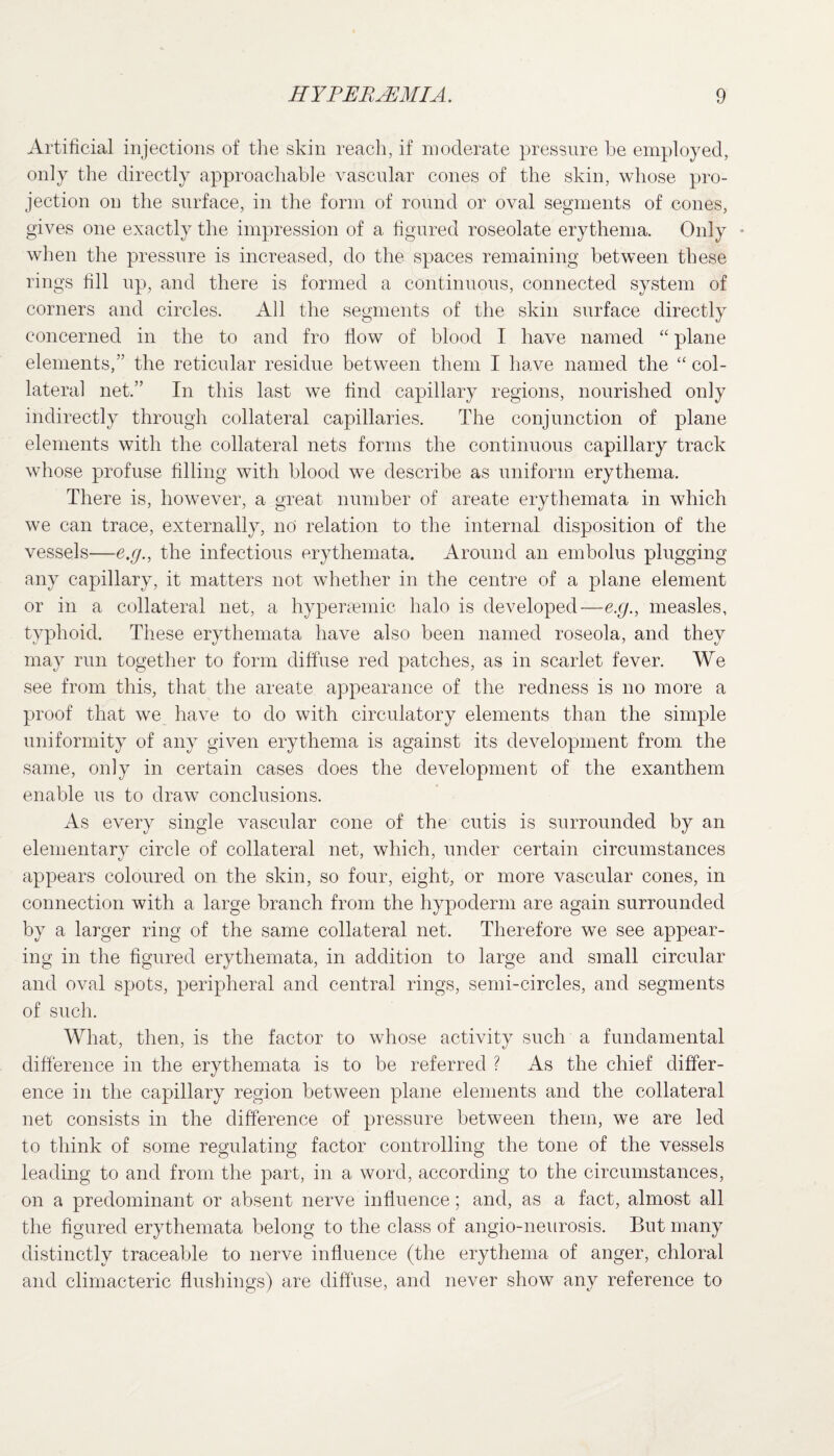 Artificial injections of the skin reach, if moderate pressure be employed, only the directly approachable vascular cones of the skin, whose pro¬ jection on the surface, in the form of round or oval segments of cones, gives one exactly the impression of a figured roseolate erythema. Only • when the pressure is increased, do the spaces remaining between these rings fill up, and there is formed a continuous, connected system of corners and circles. All the segments of the skin surface directly concerned in the to and fro flow of blood I have named “ plane elements,” the reticular residue between them I have named the “ col¬ lateral net.” In this last we find capillary regions, nourished only indirectly through collateral capillaries. The conjunction of plane elements with the collateral nets forms the continuous capillary track whose profuse filling with blood we describe as uniform erythema. There is, however, a great number of areate erythemata in which we can trace, externally, no relation to the internal disposition of the vessels—e.g., the infectious erythemata. Around an embolus plugging any capillary, it matters not whether in the centre of a plane element or in a collateral net, a hypertemic halo is developed—e.g., measles, typhoid. These erythemata have also been named roseola, and they may run together to form diffuse red patches, as in scarlet fever. We see from this, that the areate appearance of the redness is no more a proof that we have to do with circulatory elements than the simple uniformity of any given erythema is against its development from the same, only in certain cases does the development of the exanthem enable us to draw conclusions. As every single vascular cone of the cutis is surrounded by an elementary circle of collateral net, which, under certain circumstances appears coloured on the skin, so four, eight, or more vascular cones, in connection with a large branch from the hypoderm are again surrounded by a larger ring of the same collateral net. Therefore we see appear¬ ing in the figured erythemata, in addition to large and small circular and oval spots, peripheral and central rings, semi-circles, and segments of such. What, then, is the factor to whose activity such a fundamental difference in the erythemata is to be referred ? As the chief differ¬ ence in the capillary region between plane elements and the collateral net consists in the difference of pressure between them, we are led to think of some regulating factor controlling the tone of the vessels leading to and from the part, in a word, according to the circumstances, on a predominant or absent nerve influence; and, as a fact, almost all the figured erythemata belong to the class of angio-neurosis. But many distinctly traceable to nerve influence (the erythema of anger, chloral and climacteric flushings) are diffuse, and never show any reference to