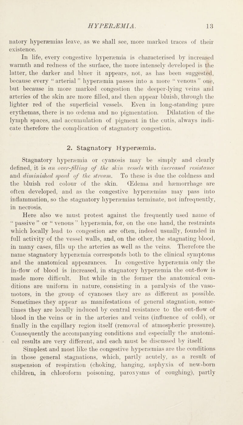 natoiy hyperaemias leave, as we shall see, more marked traces of their existence. In life, every congestive hyperaemia is characterised by increased warmth and redness of the surface, the more intensely developed is the latter, the darker and bluer it appears, not, as has been suggested, because every “ arterial ” hyperaemia passes into a more “ venous ” one, but because in more marked congestion the deeper-lying veins and arteries of the skin are more filled, and then appear bluish, through the lighter red of the superficial vessels. Even in long-standing pure erythemas, there is no oedema and no pigmentation. Dilatation of the lymph spaces, and accumulation of pigment in the cutis, always indi¬ cate therefore the complication of stagnatory congestion. 2. Stagnatory Hyperaemia. Stagnatory hyperaemia or cyanosis may be simply and clearly defined, it is an over-filling of the skin vessels with increased resistance and diminished speed of the stream. To these is due the coldness and the bluish red colour of the skin. (Edema and haemorrhage are often developed, and as the congestive hyperaemias may pass into inflammation, so the stagnatory hyperaemias terminate, not infrequently, in necrosis. H ere also we must protest against the frequently used name of “ passive ” or “ venous hyperaemia, for, on the one hand, the restraints which locally lead to congestion are often, indeed usually, founded in full activity of the vessel walls, and, on the other, the stagnating blood, in many cases, fills up the arteries as well as the veins. Therefore the name stagnatory hyperaemia corresponds both to the clinical symptoms and the anatomical appearances. In congestive hyperaemia only the in-flow of blood is increased, in stagnatory hyperaemia the out-flow is made more difficult. But while in the former the anatomical con¬ ditions are uniform in nature, consisting in a paralysis of the vaso- motors, in the group of cyanoses they are as different as possible. Sometimes they appear as manifestations of general stagnation, some¬ times they are locally induced by central resistance to the out-flow of blood in the veins or in the arteries and veins (influence of cold), or finally in the capillary region itself (removal of atmospheric pressure). Consequently the accompanying conditions and especially the anatomi¬ cal results are very different, and each must be discussed by itself. Simplest and most like the congestive hyperaemias are the conditions in those general stagnations, which, partly acutely, as a result of suspension of respiration (choking, hanging, asphyxia of new-born children, in chloroform poisoning, paroxysms of coughing), partly