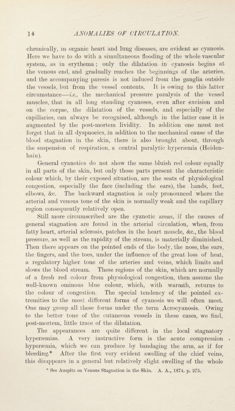 chronically, in organic heart and lung diseases, are evident as cyanosis. Here we have to do with a simultaneous flooding of the whole vascular system, as in erythema; only the dilatation in cyanosis begins at the venous end, and gradually reaches the beginnings of the arteries, and the accompanying paresis is not induced from the ganglia outside the vessels, but from the vessel contents. It is owing to this latter circumstance—i.e., the mechanical pressure paralysis of the vessel muscles, that in all long standing cyanoses, even after excision and on the corpse, the dilatation of the vessels, and especially of the capillaries, can always be recognised, although in the latter case it is augmented by the post-mortem lividity. In addition one must not forget that in all dyspnoeics, in addition to the mechanical cause of the blood stagnation in the skin, there is also brought about, through the suspension of respiration, a central paralytic hypertemia (Heiden¬ hain). General cyanotics do not show the same bluish red colour equally in all parts of the skin, but only those parts present the characteristic colour which, by their exposed situation, are the seats of physiological congestion, especially the face (including the ears), the hands, feet, elbows, &c. The backward stagnation is only pronounced where the arterial and venous tone of the skin is normally weak and the capillary region consequently relatively open. Still more circumscribed are the cyanotic areas, if the causes of general stagnation are found in the arterial circulation, when, from fatty heart, arterial sclerosis, patches in the heart muscle, &c., the blood pressure, as well as the rapidity of the stream, is materially diminished. Then there appears on the pointed ends of the body, the nose, the ears, the fingers, and the toes, under the influence of the great loss of heat, a regulatory higher tone of the arteries and veins, which limits and slows the blood stream. These regions of the skin, which are normally of a fresh red colour from physiological congestion, then assume the well-known ominous blue colour, which, with warmth, returns to the colour of congestion. The special tendency of the pointed ex¬ tremities to the most different forms of cyanosis we will often meet. One may group all these forms under the term Acrocyanosis. Owing to the better tone of the cutaneous vessels in these cases, we find, post-mortem, little trace of the dilatation. The appearances are quite different in the local stagnatory hypereemias. A very instructive form is the acute compression hyperamiia, which we can produce by bandaging the arm, as if for bleeding* After the first very evident swelling of the chief veins, this disappears in a general but relatively slight swelling of the whole * See Auspitz on Venous Stagnation in the Skin. A. A., 1874, p. 275.