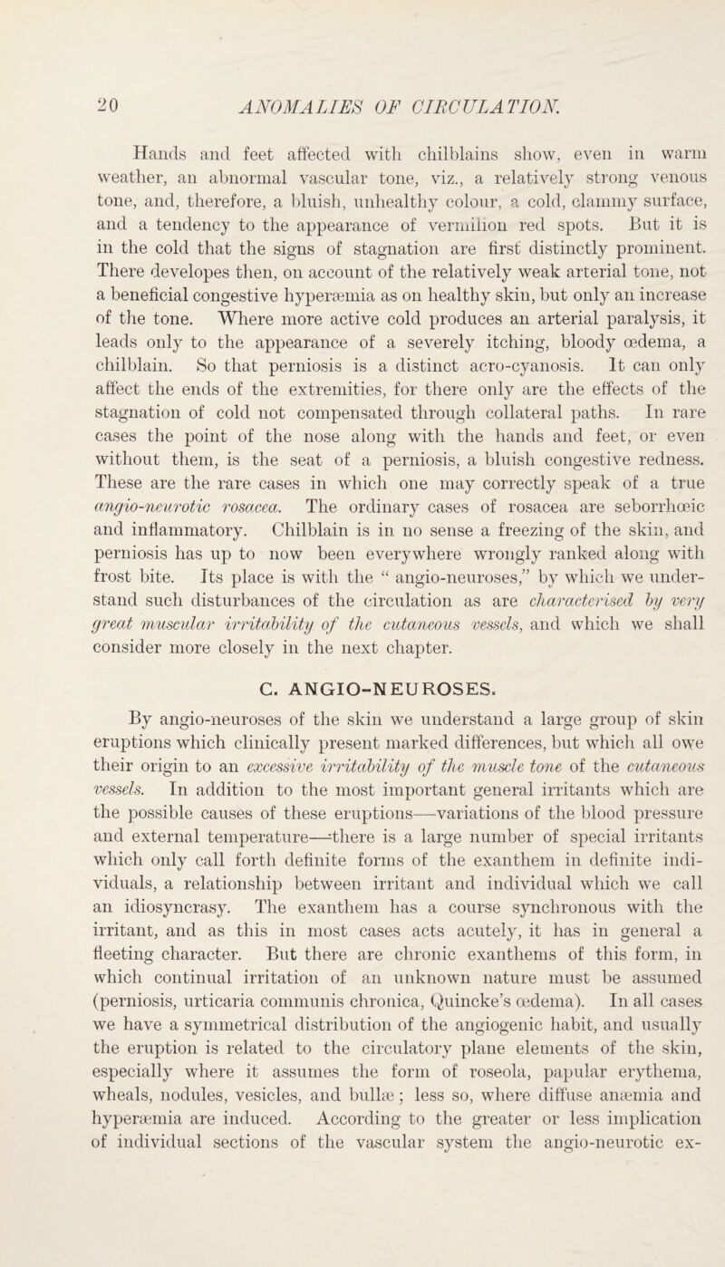 Hands and feet affected with chilblains show, even in warm weather, an abnormal vascular tone, viz., a relatively strong venous tone, and, therefore, a bluish, unhealthy colour, a cold, clammy surface, and a tendency to the appearance of vermilion red spots. But it is in the cold that the signs of stagnation are first distinctly prominent. There developes then, on account of the relatively weak arterial tone, not a beneficial congestive hyperaemia as on healthy skin, but only an increase of the tone. Where more active cold produces an arterial paralysis, it leads only to the appearance of a severely itching, bloody oedema, a chilblain. So that perniosis is a distinct acro-cyanosis. It can only affect the ends of the extremities, for there only are the effects of the stagnation of cold not compensated through collateral paths. In rare cases the point of the nose along with the hands and feet, or even without them, is the seat of a perniosis, a bluish congestive redness. These are the rare cases in which one may correctly speak of a true angio-neurotic rosacea. The ordinary cases of rosacea are seborrhceic and inflammatory. Chilblain is in no sense a freezing of the skin, and perniosis has up to now been everywhere wrongly ranked along with frost bite. Its place is with the “ angio-neuroses,” by which we under¬ stand such disturbances of the circulation as are characterised by very great muscular irritability of the cutaneous vessels, and which we shall consider more closely in the next chapter. C. ANGIO-NEUROSES» By angio-neuroses of the skin we understand a large group of skin eruptions which clinically present marked differences, but which all owe their origin to an excessive irritability of the muscle tone of the cutaneous vessels. In addition to the most important general irritants which are the possible causes of these eruptions—variations of the blood pressure and external temperature—There is a large number of special irritants which only call forth definite forms of the exanthem in definite indi¬ viduals, a relationship between irritant and individual which we call an idiosyncrasy. The exanthem has a course synchronous with the irritant, and as this in most cases acts acutely, it has in general a fleeting character. But there are chronic exantliems of this form, in which continual irritation of an unknown nature must be assumed (perniosis, urticaria communis chronica, Quincke’s oedema). In all cases we have a symmetrical distribution of the angiogenic habit, and usually the eruption is related to the circulatory plane elements of the skin, especially where it assumes the form of roseola, papular erythema, wheals, nodules, vesicles, and bullae; less so, where diffuse anaemia and hyperaemia are induced. According to the greater or less implication of individual sections of the vascular system the angio-neurotic ex-