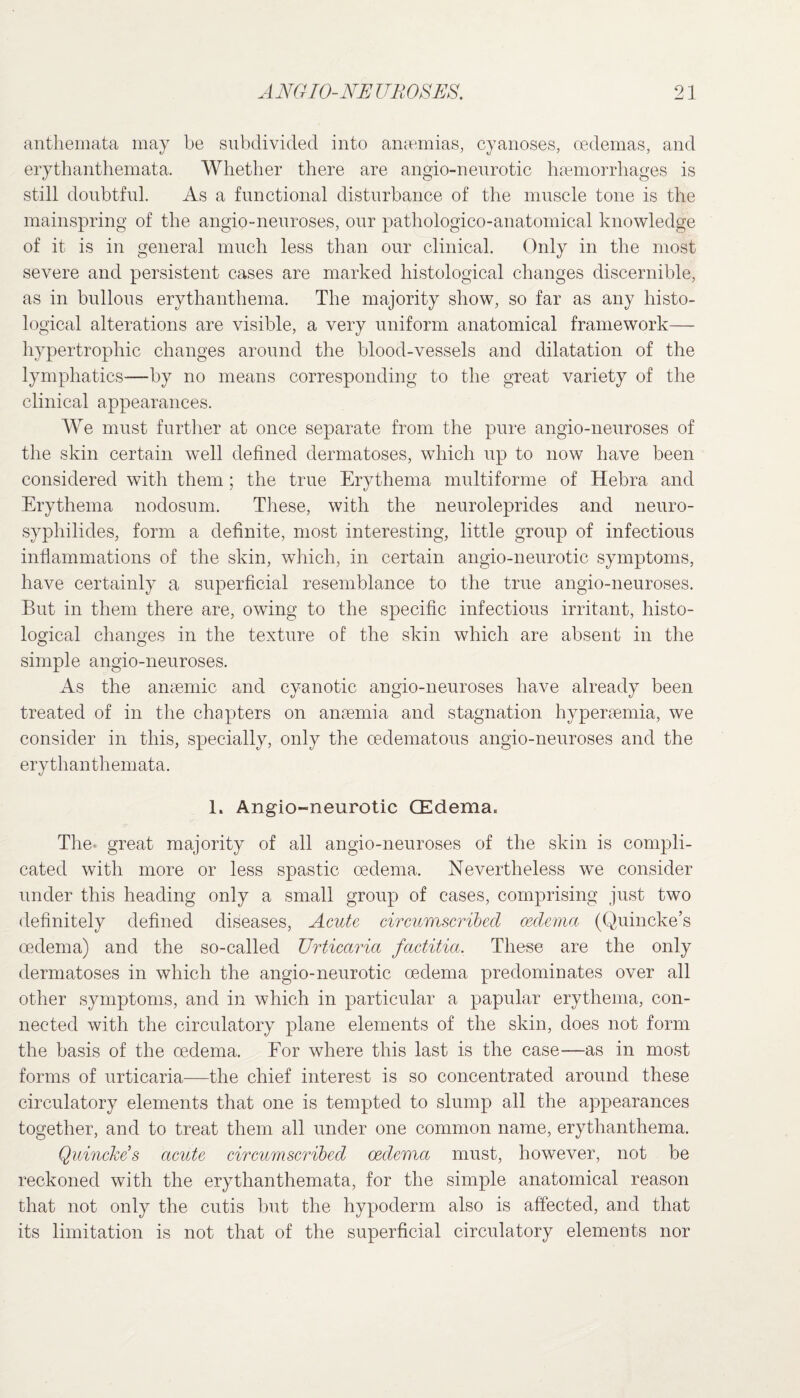 anthemata may be subdivided into amemias, cyanoses, oedemas, and erythanthemata. Whether there are angio-n euro tic hsemorrhages is still doubtful. As a functional disturbance of the muscle tone is the mainspring of the angio-neuroses, our pathologico-anatomical knowledge of it is in general much less than our clinical. Only in the most severe and persistent cases are marked histological changes discernible, as in bullous erythanthema. The majority show, so far as any histo¬ logical alterations are visible, a very uniform anatomical framework— hypertrophic changes around the blood-vessels and dilatation of the lymphatics—by no means corresponding to the great variety of the clinical appearances. We must further at once separate from the pure angio-neuroses of the skin certain well defined dermatoses, which up to now have been considered with them ; the true Erythema multiforme of Hebra and Erythema nodosum. These, with the neuroleprides and neuro- syphilides, form a definite, most interesting, little group of infectious inflammations of the skin, which, in certain angio-neurotic symptoms, have certainly a superficial resemblance to the true angio-neuroses. But in them there are, owing to the specific infectious irritant, histo¬ logical changes in the texture of the skin which are absent in the simple angio-neuroses. As the anaemic and cyanotic angio-neuroses have already been treated of in the chapters on anaemia and stagnation hyperaemia, we consider in this, specially, only the cedematous angio-neuroses and the erythanthemata. 1. Angio-neurotic (Edema. The. great majority of all angio-neuroses of the skin is compli¬ cated with more or less spastic oedema. Nevertheless we consider under this heading only a small group of cases, comprising just two definitely defined diseases, Acute circumscribed oedema (Quincke’s oedema) and the so-called Urticaria factitia. These are the only dermatoses in which the angio-neurotic oedema predominates over all other symptoms, and in which in particular a papular erythema, con¬ nected with the circulatory plane elements of the skin, does not form the basis of the oedema. For where this last is the case-—as in most forms of urticaria—the chief interest is so concentrated around these circulatory elements that one is tempted to slump all the appearances together, and to treat them all under one common name, erythanthema. Quincke’s acute circumscribed oedema must, however, not be reckoned with the erythanthemata, for the simple anatomical reason that not only the cutis but the hypoderm also is affected, and that its limitation is not that of the superficial circulatory elements nor