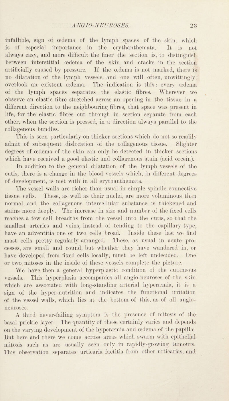 infallible, sign of oedema of the lymph spaces of the skin, which is of especial importance in the erythanthemata. It is not always easy, and more difficult the finer the section is, to distinguish between interstitial oedema of the skin and cracks in the section artificially caused by pressure. If the oedema is not marked, there is no dilatation of the lymph vessels, and one will often, unwittingly, overlook an existent oedema. The indication is this: every oedema of the lymph spaces separates the elastic fibres. Wherever we observe an elastic fibre stretched across an opening in the tissue in a different direction to the neighbouring fibres, that space was present in life, for the elastic fibres cut through in section separate from each other, when the section is pressed, in a direction always parallel to the collagenous bundles. This is seen particularly on thicker sections which do not so readily admit of subsequent dislocation of the collagenous tissue. Slighter degrees of oedema of the skin can only be detected in thicker sections which have received a good elastic and collagenous stain (acid orcein). In addition to the general dilatation of the lymph vessels of the cutis, there is a change in the blood vessels which, in different degrees of development, is met with in all erythanthemata. The vessel walls are richer than usual in simple spindle connective tissue cells. These, as well as their nuclei, are more voluminous than normal, and the collagenous intercellular substance is thickened and stains more deeply. The increase in size and number of the fixed cells reaches a few cell breadths from the vessel into the cutis, so that the smallest arteries and veins, instead of tending to the capillary type, have an adventitia one or two cells broad. Inside these last we find mast cells pretty regularly arranged. These, as usual in acute pro¬ cesses, are small and round, but whether they have wandered in, or have developed from fixed cells locally, must be left undecided. One or two mitoses in the inside of these vessels complete the picture. We have then a general hyperplastic condition of the cutaneous vessels. This hyperplasia accompanies all angio-neuroses of the skin which are associated with long-standing arterial hypersemia, it is a sign of the hyper-nutrition and indicates the functional irritation of the vessel walls, which lies at the bottom of this, as of all angio- neuroses. A third never-failing symptom is the presence of mitosis of the basal prickle layer. The quantity of these certainly varies and depends on the varying development of the hyperemia and oedema of the papillae. But here and there we come across areas which swarm with epithelial mitosis such as are usually seen only in rapidly-growing tumours. This observation separates urticaria factitia from other urticarias, and