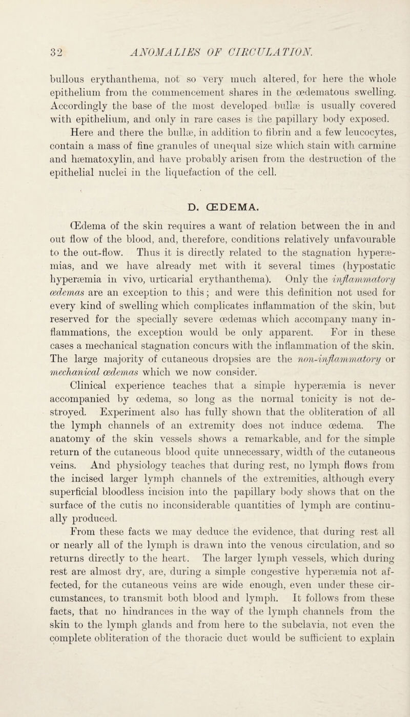 bullous erythanthema, not so very much altered, for here the whole epithelium from the commencement shares in the oedematous swelling. Accordingly the base of the most developed bullae is usually covered with epithelium, and only in rare cases is the papillary body exposed. Here and there the bullae, in addition to fibrin and a few leucocytes, contain a mass of fine granules of unequal size which stain with carmine and haematoxylin, and have probably arisen from the destruction of the epithelial nuclei in the liquefaction of the cell. D. (EDEMA. CEdema of the skin requires a want of relation between the in and out flow of the blood, and, therefore, conditions relatively unfavourable to the out-flow. Thus it is directly related to the stagnation hyperse- mias, and we have already met with it several times (hypostatic hyperaemia in vivo, urticarial erythanthema). Only the inflammatory oedemas are an exception to this; and were this definition not used for every kind of swelling which complicates inflammation of the skin, but reserved for the specially severe oedemas which accompany many in¬ flammations, the exception would be only apparent. For in these cases a mechanical stagnation concurs with the inflammation of the skin. The large majority of cutaneous dropsies are the non-inflammatory or mechanical oedemas which we now consider. Clinical experience teaches that a simple hyperasmia is never accompanied by oedema, so long as the normal tonicity is not de¬ stroyed. Experiment also has fully shown that the obliteration of all the lymph channels of an extremity does not induce oedema. The anatomy of the skin vessels shows a remarkable, and for the simple return of the cutaneous blood quite unnecessary, width of the cutaneous veins. And physiology teaches that during rest, no lymph flows from the incised larger lymph channels of the extremities, although every superficial bloodless incision into the papillary body show7s that on the surface of the cutis no inconsiderable quantities of lymph are continu¬ ally produced. From these facts we may deduce the evidence, that during rest all or nearly all of the lymph is drawn into the venous circulation, and so returns directly to the heart. The larger lymph vessels, which during rest are almost dry, are, during a simple congestive hypersemia not af¬ fected, for the cutaneous veins are wide enough, even under these cir¬ cumstances, to transmit both blood and lymph. It follows from these facts, that no hindrances in the way of the lymph channels from the skin to the lymph glands and from here to the subclavia, not even the complete obliteration of the thoracic duct would be sufficient to explain
