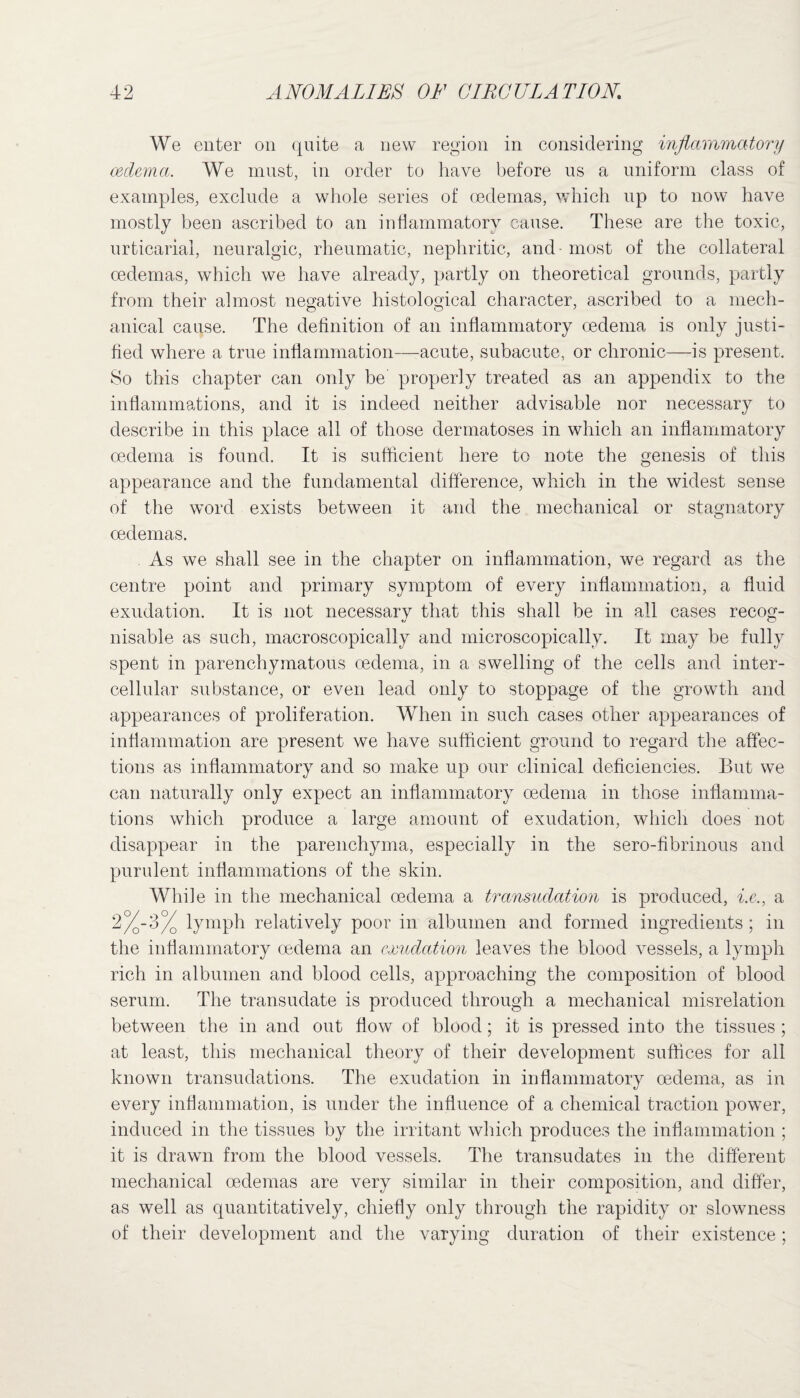 We enter on quite a new region in considering inflammatory oedema. We must, in order to have before us a uniform class of examples, exclude a whole series of oedemas, which up to now have mostly been ascribed to an inflammatory cause. These are the toxic, urticarial, neuralgic, rheumatic, nephritic, and - most of the collateral oedemas, which we have already, partly on theoretical grounds, partly from their almost negative histological character, ascribed to a mech- anical cause. The definition of an inflammatory oedema is only justi¬ fied where a true inflammation—acute, subacute, or chronic—is present. So this chapter can only be properly treated as an appendix to the inflammations, and it is indeed neither advisable nor necessary to describe in this place all of those dermatoses in which an inflammatory oedema is found. It is sufficient here to note the genesis of this appearance and the fundamental difference, which in the widest sense of the word exists between it and the mechanical or stagnatory oedemas. As we shall see in the chapter on inflammation, we regard as the centre point and primary symptom of every inflammation, a fluid exudation. It is not necessarv that this shall be in all cases recog- nisable as such, macroscopically and microscopically. It may be fully spent in parenchymatous oedema, in a swelling of the cells and inter¬ cellular substance, or even lead only to stoppage of the growth and appearances of proliferation. When in such cases other appearances of inflammation are present we have sufficient ground to regard the affec¬ tions as inflammatory and so make up our clinical deficiencies. But we can naturally only expect an inflammatory oedema in those inflamma¬ tions which produce a large amount of exudation, which does not disappear in the parenchyma, especially in the sero-fibrinous and purulent inflammations of the skin. While in the mechanical oedema a transudation is produced, i.e., a 2%-3% lymph relatively poor in albumen and formed ingredients ; in the inflammatory oedema an exudation leaves the blood vessels, a lymph rich in albumen and blood cells, approaching the composition of blood serum. The transudate is produced through a mechanical misrelation between the in and out flow of blood; it is pressed into the tissues ; at least, this mechanical theory of their development suffices for all known transudations. The exudation in inflammatory oedema, as in every inflammation, is under the influence of a chemical traction power, induced in the tissues by the irritant which produces the inflammation ; it is drawn from the blood vessels. The transudates in the different mechanical oedemas are very similar in their composition, and differ, as well as quantitatively, chiefly only through the rapidity or slowness of their development and the varying duration of their existence;