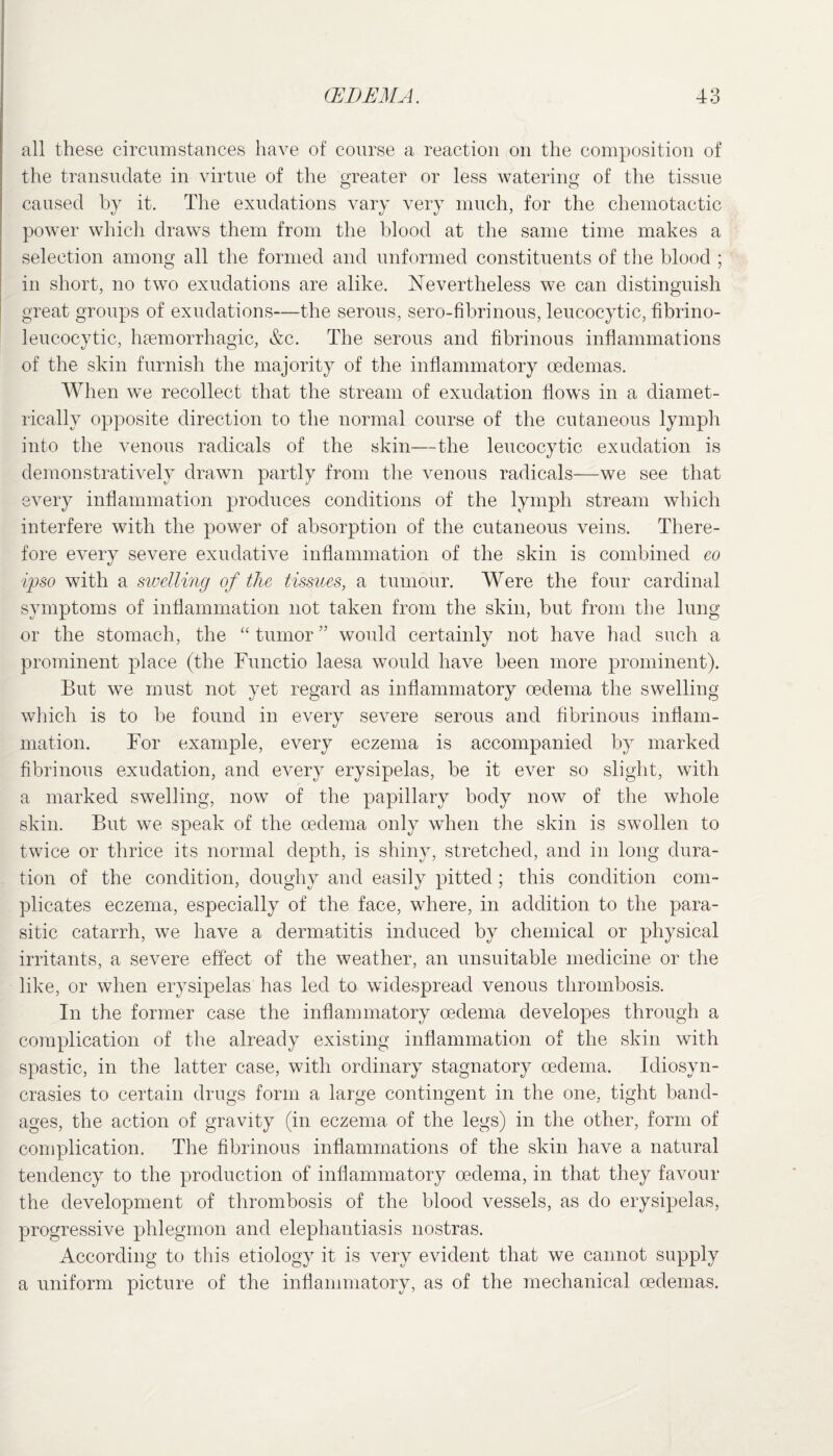 all these circumstances have of course a reaction on the composition of the transudate in virtue of the greater or less watering of the tissue caused by it. The exudations vary very much, for the chemotactic power which draws them from the blood at the same time makes a selection among all the formed and unformed constituents of the blood ; in short, no two exudations are alike. Nevertheless we can distinguish great groups of exudations—the serous, sero-fibrinous, leucocytic, fibrino- leucocytic, haemorrhagic, &c. The serous and fibrinous inflammations of the skin furnish the majority of the inflammatory oedemas. When we recollect that the stream of exudation flows in a diamet¬ rically opposite direction to the normal course of the cutaneous lymph into the venous radicals of the skin—the leucocytic exudation is demonstratively drawn partly from the venous radicals—we see that every inflammation produces conditions of the lymph stream which interfere with the power of absorption of the cutaneous veins. There¬ fore every severe exudative inflammation of the skin is combined eo ipso with a swelling of the tissues, a tumour. Were the four cardinal symptoms of inflammation not taken from the skin, but from the lung or the stomach, the “ tumor ” would certainly not have had such a prominent place (the Functio laesa would have been more prominent). But we must not yet regard as inflammatory oedema the swelling which is to be found in every severe serous and fibrinous inflam¬ mation. For example, every eczema is accompanied by marked fibrinous exudation, and every erysipelas, be it ever so slight, with a marked swelling, now of the papillary body now of the whole skin. But we speak of the oedema only when the skin is swollen to twice or thrice its normal depth, is shiny, stretched, and in long dura¬ tion of the condition, doughy and easily pitted ; this condition com¬ plicates eczema, especially of the face, where, in addition to the para¬ sitic catarrh, we have a dermatitis induced by chemical or physical irritants, a severe effect of the weather, an unsuitable medicine or the like, or when erysipelas has led to widespread venous thrombosis. In the former case the inflammatory oedema developes through a complication of the already existing inflammation of the skin with spastic, in the latter case, with ordinary stagnatory oedema. Idiosyn¬ crasies to certain drugs form a large contingent in the one, tight band¬ ages, the action of gravity (in eczema, of the legs) in the other, form of complication. The fibrinous inflammations of the skin have a natural tendency to the production of inflammatory oedema, in that they favour the development of thrombosis of the blood vessels, as do erysipelas, progressive phlegmon and elephantiasis nostras. According to this etiology it is very evident that we cannot supply a uniform picture of the inflammatory, as of the mechanical oedemas.