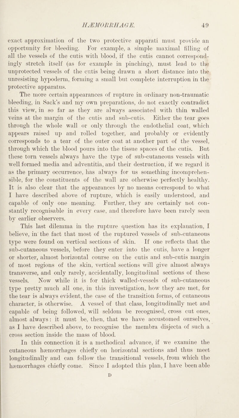 exact approximation of the two protective apparati must provide an opportunity for bleeding. For example, a simple maximal filling of all the vessels of the cutis with blood, if the cutis cannot correspond¬ ingly stretch itself (as for example in pinching), must lead to the unprotected vessels of the cutis being drawn a short distance into the unresisting hypoderm, forming a small but complete interruption in the protective apparatus. The more certain appearances of rupture in ordinary non-traumatic bleeding, in Sack’s and my own preparations, do not exactly contradict this view, in so far as they are always associated with thin walled veins at the margin of the cutis and sub-cutis. Either the tear goes through the whole wall or only through the endothelial coat, which appears raised up and rolled together, and probably or evidently corresponds to a tear of the outer coat at another part of the vessel, through which the blood pours into the tissue spaces of the cutis. But these torn vessels always have the type of sub-cutaneous vessels with well formed media and adventitia, and their destruction, if we regard it as the primary occurrence, has always for us something incomprehen¬ sible, for the constituents of the wall are otherwise perfectly healthy. It is also clear that the appearances by no means correspond to what I have described above of rupture, which is easily understood, and capable of only one meaning. Further, they are certainly not con¬ stantly recognisable in every case, and therefore have been rarely seen by earlier observers. This last dilemma in the rupture question has its explanation, I believe, in the fact that most of the ruptured vessels of sub-cutaneous type were found on vertical sections of skin. If one reflects that the sub-cutaneous vessels, before they enter into the cutis, have a longer or shorter, almost horizontal course on the cutis and sub-cutis margin of most regions of the skin, vertical sections will give almost always transverse, and only rarely, accidentally, longitudinal sections of these vessels. Now while it is for thick walled-vessels of sub-cutaneous type pretty much all one, in this investigation, how they are met, for the tear is always evident, the case of the transition forms, of cutaneous character, is otherwise. A vessel of that class, longitudinally met and capable of being followed, will seldom be recognised, cross cut ones, almost always: it must be, then, that we have accustomed ourselves, as I have described above, to recognise the membra disjecta of such a cross section inside the mass of blood. In this connection it is a methodical advance, if we examine the cutaneous haemorrhages chiefly on horizontal sections and thus meet longitudinally and can follow the transitional vessels, from which the haemorrhages chiefly come. Since I adopted this plan, I have been able D