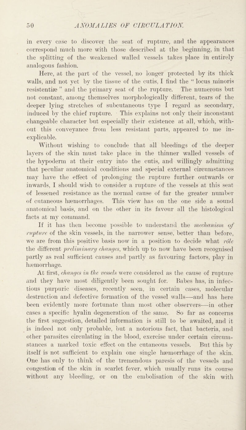 in every case to discover the seat of rupture, and the appearances correspond much more with those described at the beginning, in that the splitting of the weakened walled vessels takes place in entirely analogous fashion. Here, at the part of the vessel, no longer protected by its thick walls, and not yet by the tissue of the cutis, I find the “ locus minoris resistentiae ” and the primary seat of the rupture. The numerous but not constant, among themselves morphologically different, tears of the deeper lying stretches of subcutaneous type I regard as secondary, induced by the chief rupture. This explains not only their inconstant changeable character but especially their existence at all, which, with¬ out this conveyance from less resistant parts, appeared to me in¬ explicable. Without wishing to conclude that all bleedings of the deeper layers of the skin must take place in the thinner walled vessels of the hypoderm at their entry into the cutis, and willingly admitting that peculiar anatomical conditions and special external circumstances may have the effect of prolonging the rupture further outwards or inwards, I should wish to consider a rupture of the vessels at this seat of lessened resistance as the normal cause of far the greater number of cutaneous haemorrhages. This view has on the one side a sound anatomical basis, and on the other in its favour all the histological facts at my command. If it has then become possible to understand the mechanism of -rupture of the skin vessels, in the narrower sense, better than before, we are from this positive basis now in a position to decide what role the different preliminary changes, which up to now have been recognised partly as real sufficient causes and partly as favouring factors, play in haemorrhage. At first, changes in the vessels were considered as the cause of rupture and they have most diligently been sought for. Babes has, in infec¬ tious purpuric diseases, recently seen, m certain cases, molecular destruction and defective formation of the vessel walls—and has here been evidently more fortunate than most other observers—in other cases a specific hyalin degeneration of the same. So far as concerns the first suggestion, detailed information is still to be awaited, and it is indeed not only probable, but a notorious fact, that bacteria, and other parasites circulating in the blood, exercise under certain circum¬ stances a marked toxic effect on the cutaneous vessels. But this by itself is not sufficient to explain one single haemorrhage of the skin. One has only to think of the tremendous paresis of the vessels and congestion of the skin in scarlet fever, which usually runs its course without any bleeding, or on the embolisation of the skin with