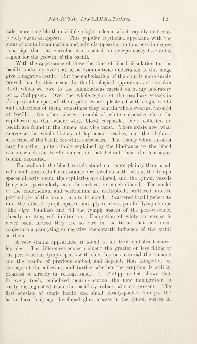 pale, more tangible than visible, slight oedema, which rapidly and com¬ pletely again disappears. This papular erythema, appearing with the signs of acute inflammation and only disappearing up to a certain degree is a sign that the embolus has reached an exceptionally favourable region for the growth of the bacilli. With the appearance of these the time of blood circulation for the bacilli is already over; at least examinations undertaken at this stage give a negative result. But the embolisation of the skin is more surely proved than by this means, by the histological appearances of the skin itself, which we owe to the examinations carried on in my laboratory by L. Philippson. Over the whole region of the papillary vessels in this particular spot, all the capillaries are plastered with single bacilli and collections of them, sometimes they contain whole swarms, thrombi of bacilli. On other places thrombi, of white corpuscles close the capillaries, so that where white blood corpuscles have collected no bacilli'are found in the lumen, and vice versa. There exists also, what moreover the whole history of lepromata teaches, not the slightest attraction of the bacilli for white corpuscles. The scanty white thrombi may be rather quite simply explained by the hindrance to the blood stream which the bacilli induce, in that behind them the leucocytes remain deposited. The walls of the blood vessels stand out more plainly than usual, cells and inter-cellular substance are swollen with serum, the lymph spaces directly round the capillaries are dilated, and the lymph vessels lying near, particularly near the surface, are much dilated. The nuclei of the endothelium and perithelium are multiplied; scattered mitoses, particularly of the former, are to be noted. Scattered bacilli penetrate into the dilated lymph spaces, multiply to close, parallel-lying clumps (like cigar bundles) and fill the lymph spaces of the peri-vascular, already existing cell infiltration. Emigration of white corpuscles is never seen, indeed they are so rare in the tissue that one must conjecture a paralysing or negative chemotactic influence of the bacilli on them. A very similar appearance is found in all fresh embolised neuro- leprides. The differences concern chiefly the greater or less filling of the peri-vascular lymph spaces with older leprous material, the remains and the results of previous emboli, and depends thus altogether on the age of the affection, and further whether the eruption is still in progress or already in retrogression. L. Philippson has shown that in every fresh, embolised neuro - lepride the new immigration is easily distinguished from the bacillary colony already present. The first consists of single bacilli and small closely-packed clumps, the latter have long ago developed gloea masses in the lymph spaces, in