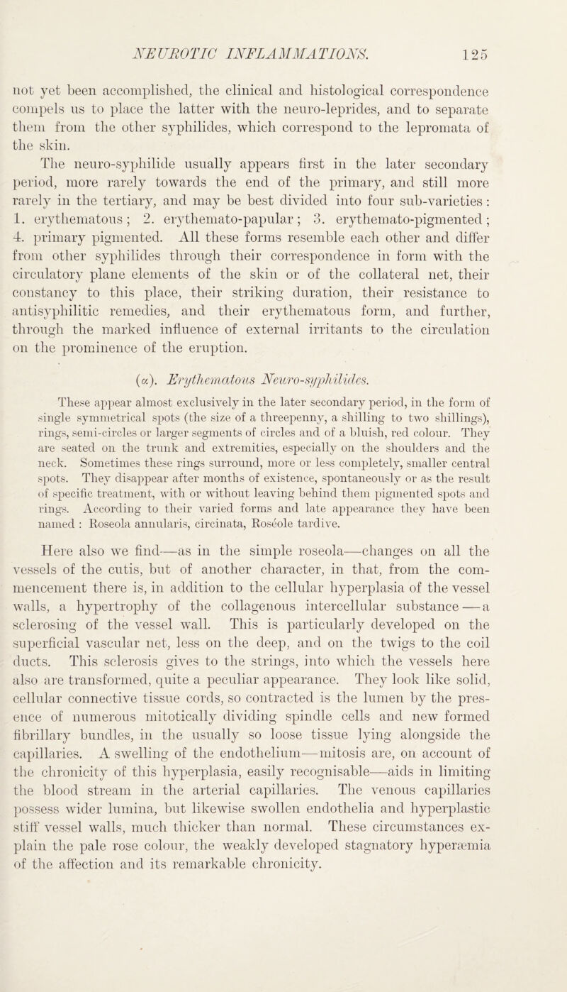 not yet been accomplished, the clinical and histological correspondence compels ns to place the latter with the neuro-leprides, and to separate them from the other syphilides, which correspond to the lepromata of the skin. The neuro-syphilide usually appears first in the later secondary period, more rarely towards the end of the primary, and still more rarely in the tertiary, and may be best divided into four sub-varieties: 1. erythematous; 2. erythemato-papular; 3. erythemato-pigmented; 4. primary pigmented. All these forms resemble each other and differ from other syphilides through their correspondence in form with the circulatory plane elements of the skin or of the collateral net, their constancy to this place, their striking duration, their resistance to antisyphilitic remedies, and their erythematous form, and further, through the marked influence of external irritants to the circulation on the prominence of the eruption. (a). Erythematous Neuro-syphilides. These appear almost exclusively in the later secondary period, in the form of single symmetrical spots (the size of a threepenny, a shilling to two shillings), rings, semi-circles or larger segments of circles and of a bluish, red colour. They are seated on the trunk and extremities, especially on the shoulders and the neck. Sometimes these rings surround, more or less completely, smaller central spots. They disappear after months of existence, spontaneously or as the result of specific treatment, with or without leaving behind them pigmented sj>ots and rings. According to their varied forms and late appearance they have been named : Roseola annularis, circinata, Roseole tardive. Here also we find—as in the simple roseola—changes on all the vessels of the cutis, but of another character, in that, from the com¬ mencement there is, in addition to the cellular hyperplasia of the vessel walls, a hypertrophy of the collagenous intercellular substance—a sclerosing of the vessel wall. This is particularly developed on the superficial vascular net, less on the deep, and on the twigs to the coil ducts. This sclerosis gives to the strings, into which the vessels here also are transformed, quite a peculiar appearance. They look like solid, cellular connective tissue cords, so contracted is the lumen by the pres¬ ence of numerous mitotically dividing spindle cells and new formed fibrillary bundles, in the usually so loose tissue lying alongside the capillaries. A swelling of the endothelium-—mitosis are, on account of the chronicity of this hyperplasia, easily recognisable—aids in limiting the blood stream in the arterial capillaries. The venous capillaries possess wider lumina, but likewise swollen endothelia and hyperplastic stiff vessel walls, much thicker than normal. These circumstances ex¬ plain the pale rose colour, the weakly developed stagnatory hypersemia of the affection and its remarkable chronicity.