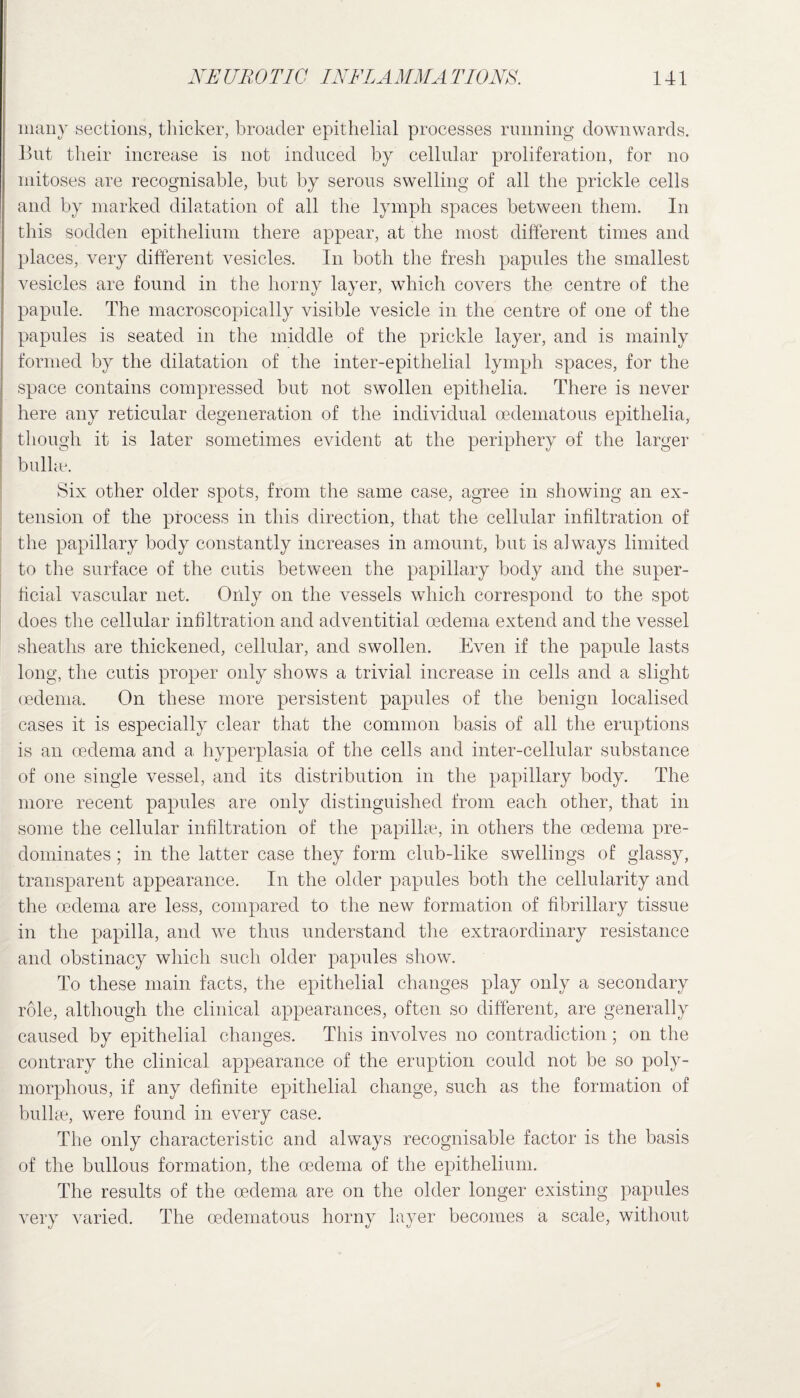 many sections, thicker, broader epithelial processes running downwards. But their increase is not induced by cellular proliferation, for no mitoses are recognisable, but by serous swelling of all the prickle cells and by marked dilatation of all the lymph spaces between them. In this sodden epithelium there appear, at the most different times and places, very different vesicles. In both the fresh papules the smallest vesicles are found in the horny layer, which covers the centre of the papule. The macroscopically visible vesicle in the centre of one of the papules is seated in the middle of the prickle layer, and is mainly formed by the dilatation of the inter-epithelial lymph spaces, for the space contains compressed but not swollen epithelia. There is never here any reticular degeneration of the individual oedematous epithelia, though it is later sometimes evident at the periphery of the larger bulke. Six other older spots, from the same case, agree in showing an ex¬ tension of the process in this direction, that the cellular infiltration of the papillary body constantly increases in amount, but is always limited to the surface of the cutis between the papillary body and the super¬ ficial vascular net. Only on the vessels which correspond to the spot does the cellular infiltration and adventitial oedema extend and the vessel sheaths are thickened, cellular, and swollen. Even if the papule lasts long, the cutis proper only shows a trivial increase in cells and a slight oedema. On these more persistent papules of the benign localised cases it is especially clear that the common basis of all the eruptions is an oedema and a hyperplasia of the cells and inter-cellular substance of one single vessel, and its distribution in the papillary body. The more recent papules are only distinguished from each other, that in some the cellular infiltration of the papillae, in others the oedema pre¬ dominates ; in the latter case they form club-like swellings of glassy, transparent appearance. In the older papules both the cellularity and the oedema are less, compared to the new formation of fibrillary tissue in the papilla, and we thus understand the extraordinary resistance and obstinacy which such older papules show. To these main facts, the epithelial changes play only a secondary role, although the clinical appearances, often so different, are generally caused by epithelial changes. This involves no contradiction; on the contrary the clinical appearance of the eruption could not be so poly¬ morphous, if any definite epithelial change, such as the formation of bullae, were found in every case. The only characteristic and always recognisable factor is the basis of the bullous formation, the oedema of the epithelium. The results of the oedema are on the older longer existing papules very varied. The oedematous horny layer becomes a scale, without