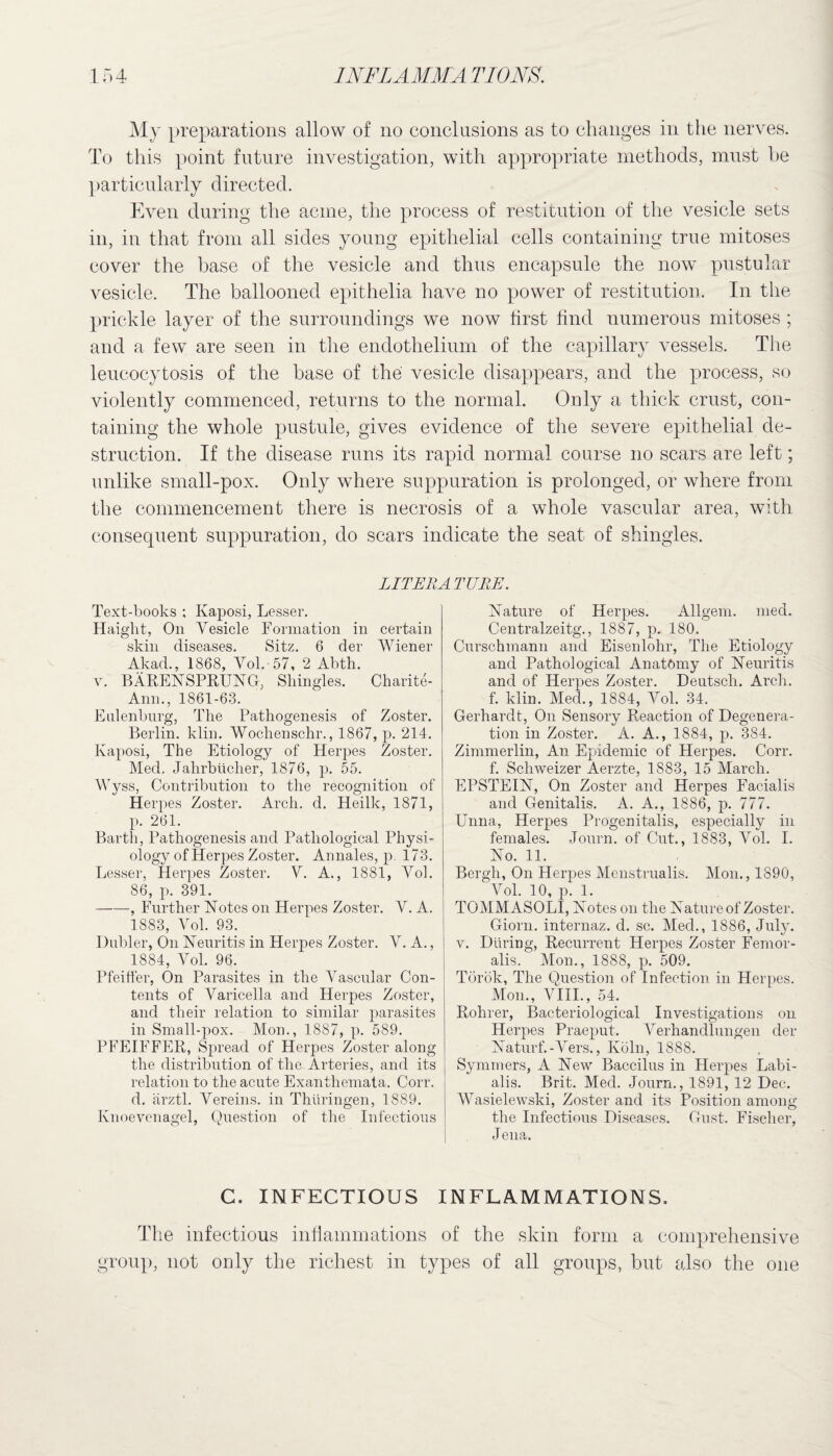 My preparations allow of no conclusions as to changes in the nerves. To this point future investigation, with appropriate methods, must he particularly directed. Even during the acme, the process of restitution of the vesicle sets in, in that from all sides young epithelial cells containing true mitoses cover the base of the vesicle and thus encapsule the now pustular vesicle. The ballooned epithelia have no power of restitution. In the prickle layer of the surroundings we now first find numerous mitoses ; and a few are seen in the endothelium of the capillary vessels. The leucocytosis of the base of the vesicle disappears, and the process, so violently commenced, returns to the normal. Only a thick crust, con¬ taining the whole pustule, gives evidence of the severe epithelial de¬ struction. If the disease runs its rapid normal course no scars are left; unlike small-pox. Only where suppuration is prolonged, or where from the commencement there is necrosis of a whole vascular area, with consequent suppuration, do scars indicate the seat of shingles. LITERATURE. Text-books ; Kaposi, Lesser. Haight, On Vesicle Formation in certain skin diseases. Sitz. 6 der Wiener Akad., 1868, Vol. 57, 2 Abth. y. BÄRENSPRUNG, Shingles. Charite- Ann., 1861-63. Etilenburg, The Pathogenesis of Zoster. Berlin, klin. Wochenschr., 1867, p. 214. Kaposi, The Etiology of Herpes Zoster. Med. Jahrbücher, 1876, p. 55. Wyss, Contribution to the recognition of Herpes Zoster. Arch. d. Heilk, 1871, p. 261. Barth, Pathogenesis and Pathological Physi¬ ology of Herpes Zoster. Annales, p. 173. Lesser, Herpes Zoster. V. A., 1881, Vol. 86, p. 391. -, Further Notes on Herpes Zoster. V. A. 1883, Vol. 93. Dubler, On Neuritis in Herpes Zoster. V. A., 1884, Vol. 96. Pfeiffer, On Parasites in the Vascular Con¬ tents of Varicella and Herpes Zoster, and their relation to similar parasites in Small-pox. Mon., 1887, p. 589. PFEIFFER, Spread of Herpes Zoster along the distribution of the Arteries, and its relation to the acute Exanthemata. Corr. d. ärztl. Vereins, in Thüringen, 1889. Knoevenagel, Question of the Infectious Nature of Herpes. Allgem. med. Centralzeitg., 1887, p. 180. Curschmann and Eisenlohr, The Etiology and Pathological Anatömy of Neuritis and of Herpes Zoster. Deutsch. Arch, f. klin. Med., 1884, Vol. 34. Gerhardt, On Sensory Reaction of Degenera¬ tion in Zoster. A. A., 1884, p. 384. Zimmerlin, An Epidemic of Herpes. Corr. f. Schweizer Äerzte, 1883, 15 March. EPSTEIN, On Zoster and Herpes Facialis and Genitalis. A. A., 1886, p. 777. Unna, Herpes Progenitalis, especially in females. Journ. of Cut., 1883, Vol. I. No. 11. Bergh, On Herpes Menstrualis. Mom, 1890, Vol. 10, p. 1. TOMMASOLI, Notes on the Nature of Zoster. Giorn. internaz. d. sc. Med., 1886, July. v. Düring, Recurrent Herpes Zoster Femor¬ alis. Mon., 1888, p. 509. Török, The Question of Infection in Herpes. Mom, VIII., 54. Rohrer, Bacteriological Investigations on Herpes Praeput. Verhandlungen der Naturf.-Vers., Köln, 1888. Symmers, A New Baccilus in Herpes Labi¬ alis. Brit. Med. Journ., 1891, 12 Dec. Wasielewski, Zoster and its Position among the Infectious Diseases. Gust. Fischer, Jena. C. INFECTIOUS INFLAMMATIONS. The infectious inflammations of the skin form a comprehensive group, not only the richest in types of all groups, but also the one