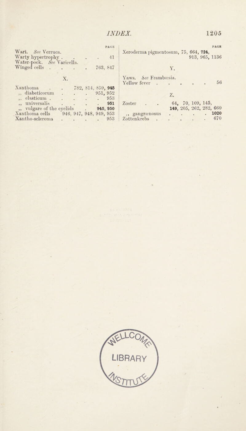 Wart. See Verruca. Warty hypertrophy . Water-pock. See Varicella. Winged cells . PAGE 41 Xeroderma pigmentosum, 763, 847 Y. X. Xanthoma ,, diabeticorum ,, elasticum . ,, universalis vnlgare of the eyelids 782, , Xanthoma cells Xantho-scleroma 946, 947, 814, 859, 945 951, 952 953 951 945, 950 948, 949, 953 . 953 Yaws. See Frambcesia. Yellow fever Z. Zoster . .. 64, 149, ,, gangramosus Zottenkrebs PAGK 75, 664, 724, 913, 965, 1136 56 70, 109, 145, 205, 262, 282, 660 . 1020 . 670
