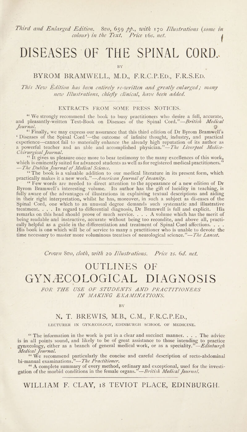 Third and Enlarged Edition. 8w, 659 pp., with 170 Illustrations (some in colour) in the Text. Price i6v. net. j DISEASES OF THE SPINAL CORD.. BY BYROM BRAMWELL, M.D., F.R.C.P.Ed., F.R.S.Ed. This New Edition has been entirely re-written and greatly enlarged; many new Illustrations, chiefly clinical, have been added. EXTRACTS FROM SOME PRESS NOTICES. “ We strongly recommend the book to busy practitioners who desire a full, accurate, and pleasantly-written Text-Book on Diseases of the Spinal Cord.”—British Medical Journal. Q “ Finally, we may express our assurance that this third edition of Dr Byrom Bramwell’s ‘ Diseases of the Spinal Cord ’—the outcome of infinite thought, industry, and practical experience—cannot fail to materially enhance the already high reputation of its author as a powerful teacher and an able and accomplished physician.”—The Liverpool Medico- Chirurgical Journal. “ It gives us pleasure once more to bear testimony to the many excellences of this work, which is eminently suited for advanced students as well as for registered medical practitioners. ” — The Dublin Journal of Medical Science. “The book is a valuable addition to our medical literature in its present form, which practically makes it a new work.”—American Journal of Insanity. “ Few words are needed to direct attention to the appearance of a new edition of Dr Byrom Bramwell’s interesting volume. Its author has the gift of lucidity in teaching, is fully aware of the advantages of illustrations in explaining textual descriptions and aiding in their right interpretation, whilst he has, moreover, in such a subject as di-eases of the Spinal Cord, one which to an unusual degree demands such systematic and illustrative treatment. ... In regard to differential diagnosis, Dr Bramwell is full and explicit. His remarks on this head should prove of much service. ... A volume which has the merit of being readable and instructive, accurate without being too recondite, and above all, practi¬ cally helpful as a guide in the differentiation and treatment of Spinal Cord affections. . . . His book is one which will be of service to many a practitioner who is unable to devote the time necessary to master more voluminous treatises of neurological science.”—The Lancet. Crown Svo, cloth, with 20 Illustrations. Price 2s. 6d. net. OUTLINES OF GYNAECOLOGICAL DIAGNOSIS fr FOR THE USE OF STUDENTS AND PRACTITIONERS IN MAILING EXAMINATIONS. BY N, T. BREWIS, M.B., CM., F.R.C.P.Ed., LECTURER IN GYNAECOLOGY, EDINBURGH SCHOOL OF MEDICINE. “ The information in the work is put in a clear and succinct manner. . . . The advice is in all points sound, and likely to be of great assistance to those intending to practice gynaecology, either as a branch of general medical work, or as a speciality.”— Edinburgh Medical Journal. “We recommend particularly the concise and careful description of recto-abdominal bi-manual examinations.”—The Practitioner. “ A complete summary of every method, ordinary and exceptional, used for the investi¬ gation of the morbid conditions in the female organs.”—British Medical Journal.