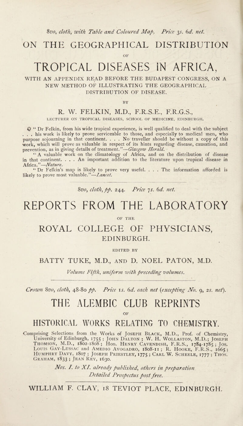 8vo, cloth, with Table and Coloured Map. Price $s. 6d. net. ON THE GEOGRAPHICAL DISTRIBUTION OF TROPICAL DISEASES IN AFRICA, WITH AN APPENDIX READ BEFORE THE BUDAPEST CONGRESS, ON A NEW METHOD OF ILLUSTRATING THE GEOGRAPHICAL DISTRIBUTION OF DISEASE. BY R. W. FELKIN, M.D., F.R.S.E., F.R.G.S., LECTURER ON TROPICAL DISEASES, SCHOOL OF MEDICINE, EDINBURGH. 0 “ Dr Felkin, from his wide tropical experience, is well qualified to deal with the subject . . . his work is likely to prove serviceable to those, and especially to medical men, who purpose sojourning in that continent. . . . No traveller should be without a copy of this work, which will prove as valuable in respect of its hints regarding disease, causation, and prevention, as in giving details of treatment.”—Glasgow Herald. “A valuable work on the climatology of Africa, and on the distribution of disease in that continent. . . . An important addition to the literature upon tropical disease in Africa. ”—Nature. “ Dr Felkin’s map is likely to prove very useful. . . . The information afforded is likely to prove most valuable.”—Lancet. 8vo, cloth, pp. 244. Price 7s. 6d. net. REPORTS FROM THE LABORATORY OF THE ROYAL COLLEGE OF PHYSICIANS, EDINBURGH. EDITED BY BATTY TUKE, M.D., and D. NOEL PATON, M.D. Volume Fifth, uniform with preceding volumes. Crown 8vo, cloth, 48-80 pp. Price is. 6d. each net {excepting No. 9, 2s. net). THE ALEMBIC CLUB REPRINTS OF HISTORICAL WORKS RELATING TO CHEMISTRY. Comprising Selections from the Works of Joseph Black, M.D., Prof, of Chemistry, University of Edinburgh, 1755 ; John Dalton ; W. H. Wollaston, M.D.; Joseph Thomson, M.D., 1802-1808; Hon. Henry Cavendish, F.R.S., 1784-1785; Jos. Louis Gay-Lussac and Amedio Avogadro, 1808-11 ; R. Hooke, F.R.S., 1665; Humphry Davy, 1807 ; Joseph Priestley, 1775 ; Carl W. Scheele, 1777 ; Thos. Graham, 1833 ; Jean Rey, 1630. Nos. I. to XI. already published, others in preparation Detailed Prospectus post free.