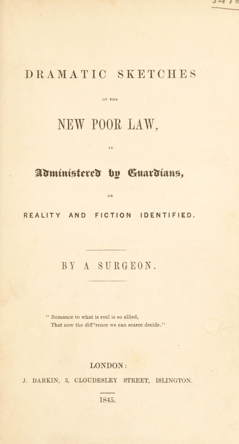 DRAMATIC SKETCHES OF THK NEW POOR LAAV, AS Hirtnintstcrctr t>i> OR REALITY AND FICTION IDENTIFIED. BY A SURGEON. “ Romance to what is real is so allied, That now the diff’rence we can scarce decide.” LONDON: J. DARKIN, 3, CLOUDESLEY STREET, ISLINGTON. 1845.