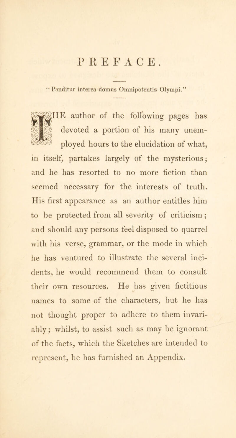 PREFACE. “ Panditur interea domus Omnipotentis Olympi.” |pHE author of the following pages has devoted a portion of his many unem- ployed hours to the elucidation of what, in itself, partakes largely of the mysterious; and he has resorted to no more fiction than seemed necessary for the interests of truth. His first appearance as an author entitles him to be protected from all severity of criticism; and should any persons feel disposed to quarrel with his verse, grammar, or the mode in which he has ventured to illustrate the several inci- dents, he would recommend them to consult their own resources. He has given fictitious names to some of the characters, but he has not thought proper to adhere to them invari- ably ; whilst, to assist such as may be ignorant of the facts, which the Sketches are intended to represent, he has furnished an Appendix.