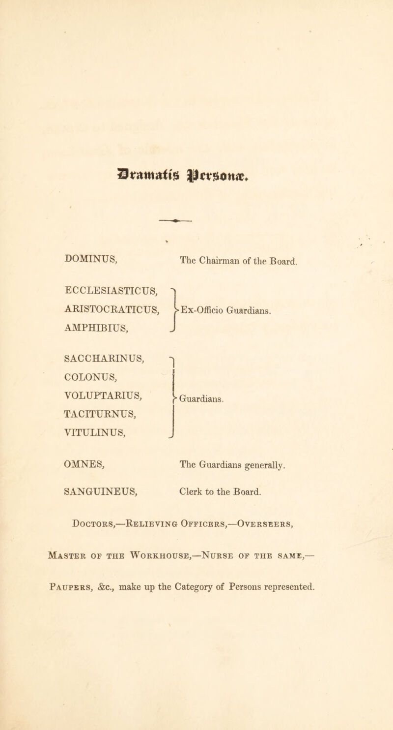 Sramatfe licvzonx. DOMINUS, The Chairman of the Board. ECCLESIASTICUS, ARISTOCRATICUS, }> Ex-Officio Guardians. AMPHIBIUS, SACCHARINUS, COLONUS, VOLUPTARIUS, TACITURNUS, VITULINUS, 1 Guardians. OMNES, The Guardians generally. SANGUINEUS, Clerk to the Board. Doctors,—Relieving Officers,—Overseers, Master of the Workhouse,—Nurse of the same,— Paupers, &c., make up the Category of Persons represented.